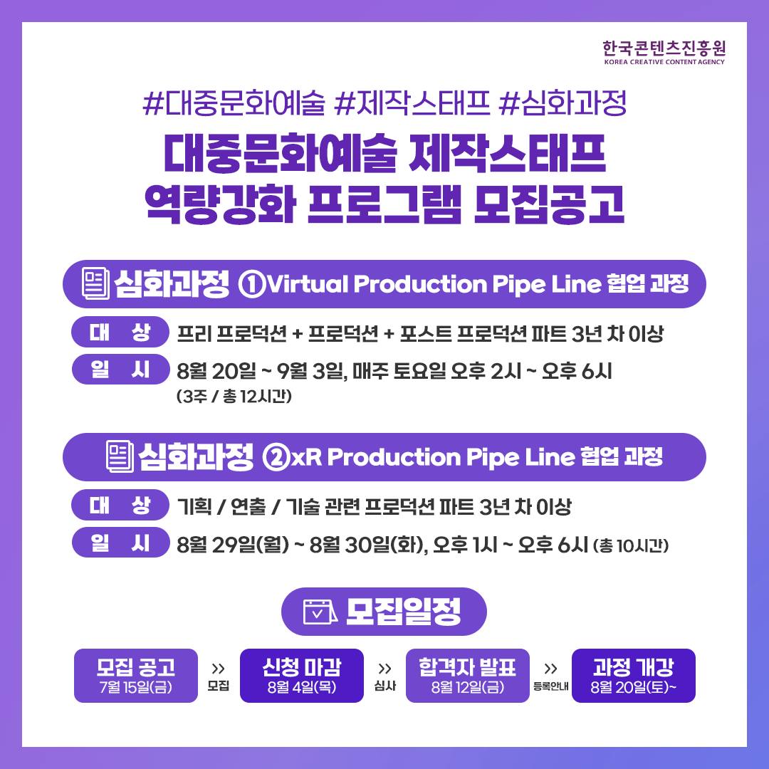 한국콘텐츠진흥원/KOREA CREATIVE CONTENT AGENCY 로고
#대중문화예술 #제작스태프 #심화과정
대중문화예술제작스태프 역량강화 프로그램 모집공고
심화과정 1Virtual Production Pipe Line 협업 과정 
대상 : 프리프로덕션 + 프로덕션 + 포스트 프로덕션 파트3년차 이상
일시 : 8월 20일 ~ 9월 3일, 매주 토요일 오후 2시 ~ 오후 6시 (3주/ 총 12시간)
심화과정 2xR Production Pipe Line 협업 과정
대상 : 기획/연출/기술 관련 프로덕션파트 3년차 이상
일시 : 8월29일(월)~8월 30일(화), 오후 1시 ~ 오후 6시 (총 10시간)
모집일정
모집 공고 7월 15일(금) >>모집 >> 신청 마감8월 4일(목) >>심사 >>합격자발표 8월 12일(금)>>등록안내>>과정 개강8월 20일(토)~