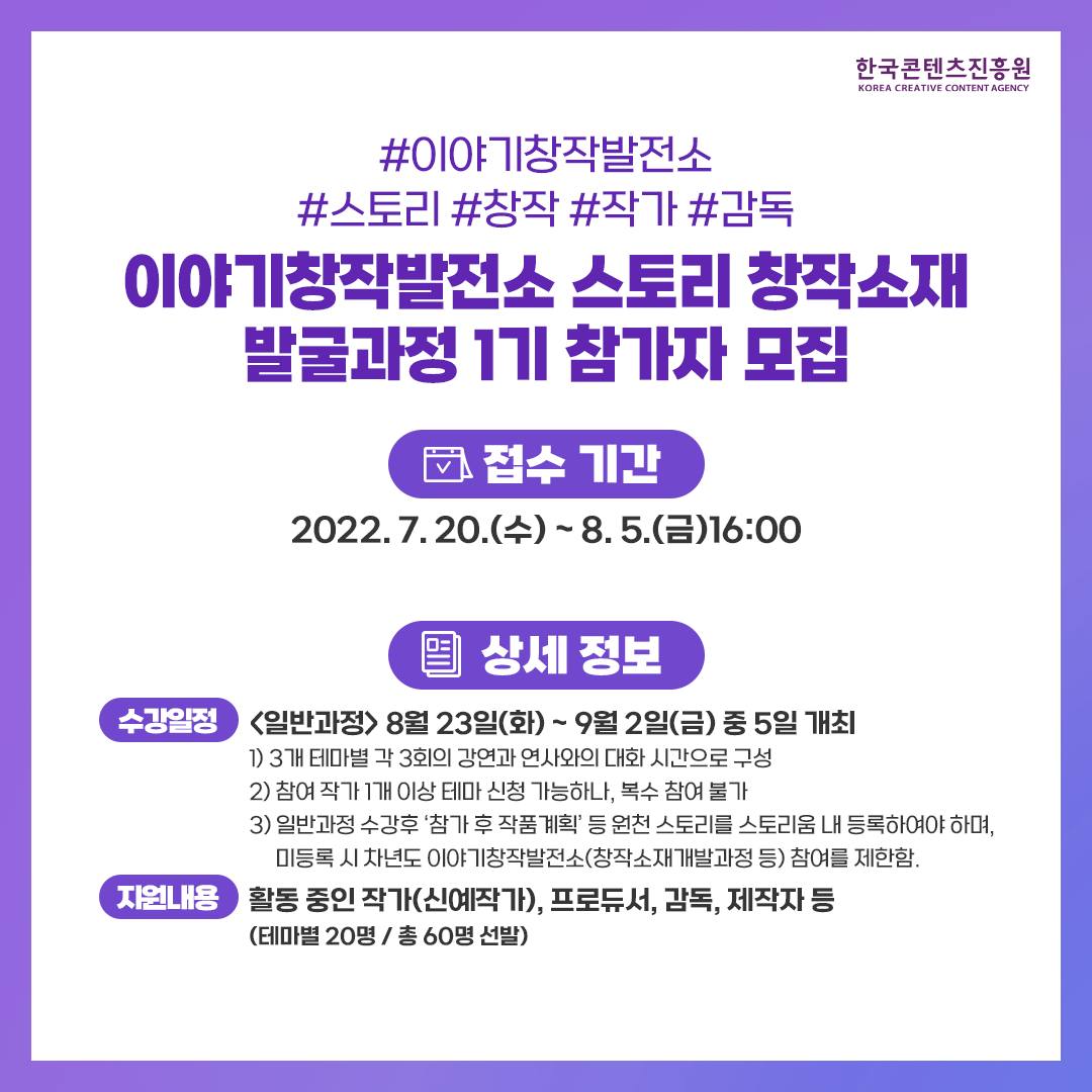 한국콘텐츠진흥원/KOREA CREATIVE CONTENT AGENCY 로고
#이야기창작발전소 #스토리 #창작 #작가 #감독
이야기창작발전소 스토리 창작소재 발굴과정 1기 참가자 모집
접수 기간 : 2022.7.20.(수)~8. 5.(금)16:00
상세정보 : 
수강일정 : <일반과정> 8월 23일(화)~9월 2일(금) 중 5일 개최
1) 3개 테마별 각 3회의 강연과 연사와의 대화 시간으로 구성
2) 참여 작가 1개 이상 테마 신청 가능하나, 복수 참여 불가
3) 일반과정 수강후 '참가 후 작품계획 등 원천 스토리를 스토리움 내 등록하여야 하며, 미등록 시 차년도 이야기창작발전소(창작소재 개발과정 등) 참여를 제한함.
지원내용 : 활동 중인 작가(신예작가), 프로듀서, 감독, 제작자 등 (테마별 20명 / 총 60명 선발)