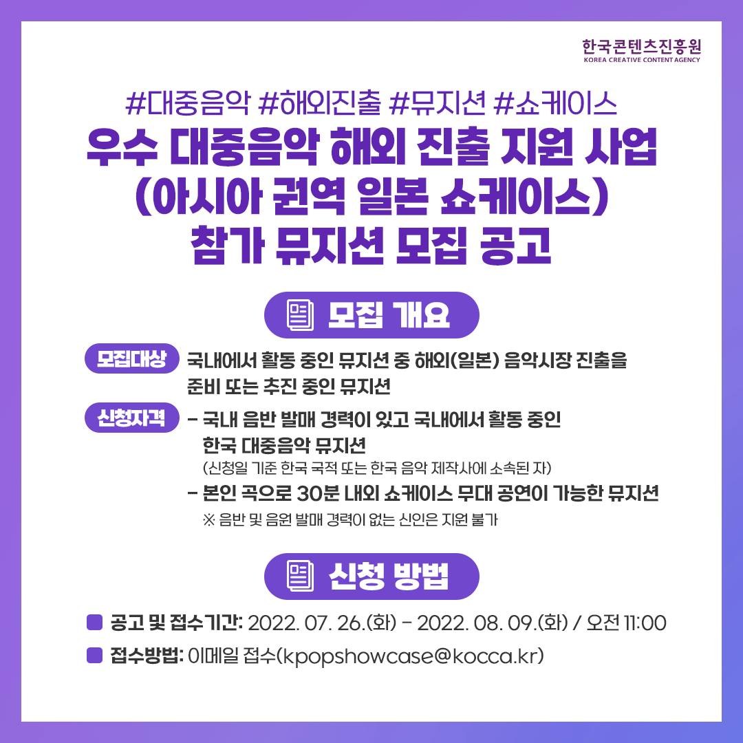 한국콘텐츠진흥원/KOREA CREATIVE CONTENT AGENCY 로고
#대중음악 #해외진출 #뮤지션 #쇼케이스
우수 대중음악 해외 진출 지원 사업 (아시아권역 일본 쇼케이스) 참가 뮤지션 모집 공고
모집 개요
모집대상 : 국내에서 활동 중인 뮤지션 중 해외(일본) 음악시장 진출을 준비 또는 추진 중인 뮤지션
신청자격 : 
- 국내 음반 발매 경력이 있고 국내에서 활동중인 한국 대중음악 뮤지션
(신청일 기준 한국 국적 또는 한국 음악 제작사에 소속된 자)
-본인 곡으로 30분 내외 쇼케이스 무대 공연이 가능한 뮤지션
※ 음반 및 음원 발매 경력이 없는 신인은 지원 불가
신청 방법
공고 및 접수기간: 2022. 07. 26.(화)-2022. 08. 09.(화) / 오전 11:00
접수방법: 이메일 접수(kpopshowcase@kocca.kr)