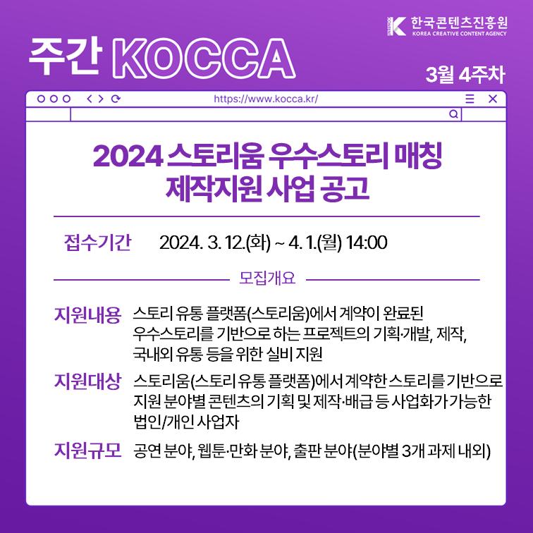 한국콘텐츠진흥원 KOREA CREATIVE CONTENT AGENCY (로고)
주간 KOCCA 3월 4주차
https://www.kocca.kr/
2024 스토리움 우수스토리 매칭 제작지원 사업 공고 
ㅇ접수기간: 2024. 3. 12.(화)~ 4. 1.(월) 14:00
[모집개요]
ㅇ지원내용: 스토리 유통 플랫폼(스토리움)에서 계약이 완료된 우수스토리를 기반으로 하는 프로젝트의 기획·개발,제작, 국내외 유통 등을 위한 실비 지원
ㅇ지원대상: 스토리움(스토리유통 플랫폼)에서 계약한 스토리를 기반으로 지원 분야별 콘텐츠의 기획 및 제작·배급 등 사업화가 가능한 법인/개인 사업자
ㅇ지원규모: 공연 분야, 웹툰·만화 분야, 출판 분야(분야별 3개 과제 내외)