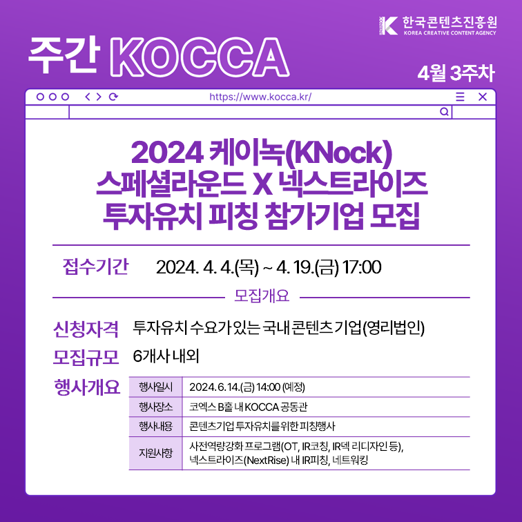 한국콘텐츠진흥원 KOREA CREATIVE CONTENT AGENCY (로고)
주간 KOCCA 4월 3주차
https://www.kocca.kr/
2024 케이(KNock) 스페셜라운드 X 넥스트라이즈 투자유치 피칭 참가기업 모집
1. 접수기간: 2024.4.4.(목)~4.19.(금) 17:00
2. 모집개요
 1) 신청자격: 투자유치 수요가있는국내콘텐츠기업(영리법인)
 2) 모집규모: 6개사 내외
 3) 행사개요
  -행사일시: 2024.6.14.(금) 14:00 (예정)
  -행사장소: 코엑스 B홀 KOCCA 공동관
  -행사내용: 콘텐츠기업 투자유치를 위한 피칭행사
  -지원사항: 사역량강화 프로그램(OT, IR코칭, IR덱 리디자인 등), 넥스트라이즈(NextRise) 내 IR피칭, 네트워킹