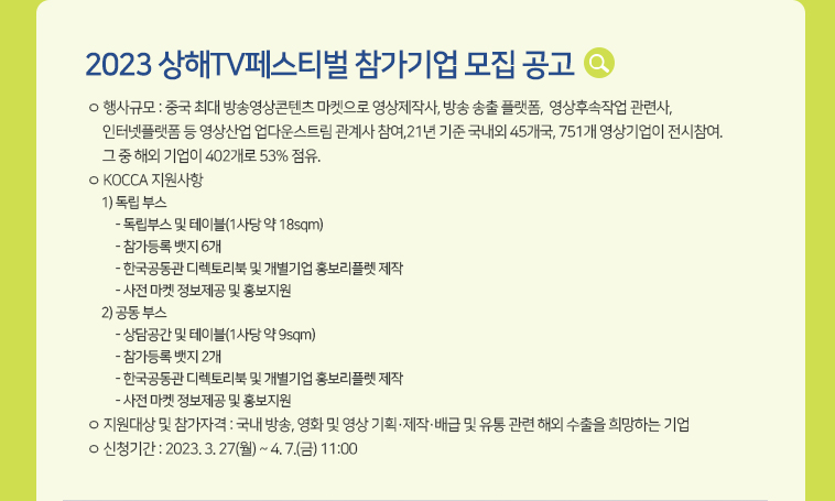 [2023 상해TV페스티벌 참가기업 모집 공고] ㅇ 행사규모 : 중국 최대 방송영상콘텐츠 마켓으로영상제작사, 방송 송출 플랫폼,  영상후속작업 관련사, 인터넷플랫폼 등 영상산업 업다운스트림 관계사 참여,21년 기준 국내외 45개국, 751개 영상기업이 전시참여. 그 중 해외 기업이 402개로 53% 점유. ㅇ KOCCA 지원사항 1) 독립 부스 - 독립부스 및 테이블(1사당 약 18sqm)   - 참가등록 뱃지 6개 - 한국공동관 디렉토리북 및 개별기업 홍보리플렛 제작 - 사전 마켓 정보제공 및 홍보지원2) 공동 부스 - 상담공간 및 테이블(1사당 약 9sqm) - 참가등록 뱃지 2개 - 한국공동관 디렉토리북 및 개별기업 홍보리플렛 제작 - 사전 마켓 정보제공 및 홍보지원 ㅇ 지원대상 및 참가자격 : 국내 방송, 영화 및 영상 기획·제작·배급 및 유통 관련 해외 수출을 희망하는 기업 ㅇ 신청기간 : 2023. 3. 27(월) ~ 4. 7.(금) 11:00