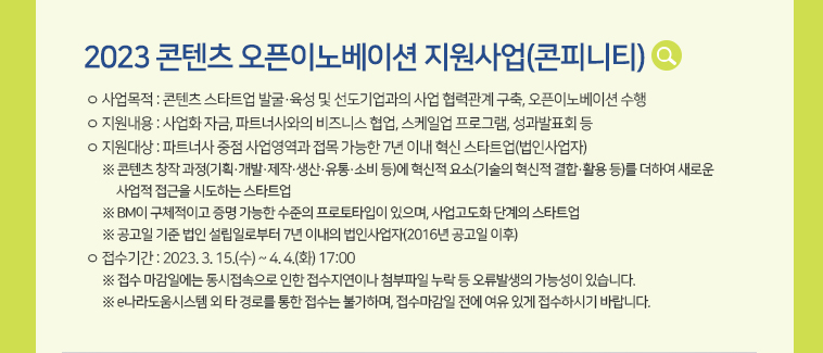 [2023 콘텐츠 오픈이노베이션 지원사업(콘피니티)] ㅇ 사업목적 : 콘텐츠 스타트업 발굴·육성 및선도기업과의 사업 협력관계 구축, 오픈이노베이션 수행 ㅇ 지원내용 : 사업화 자금, 파트너사와의 비즈니스 협업, 스케일업 프로그램, 성과발표회 등 ㅇ 지원대상 : 파트너사 중점 사업영역과 접목 가능한 7년 이내 혁신 스타트업(법인사업자)   ※ 콘텐츠 창작 과정(기획·개발·제작·생산·유통·소비 등)에 혁신적 요소(기술의 혁신적 결합·활용 등)를 더하여 새로운 사업적 접근을 시도하는 스타트업   ※ BM이 구체적이고 증명 가능한 수준의 프로토타입이 있으며, 사업고도화 단계의 스타트업   ※ 공고일 기준 법인 설립일로부터 7년 이내의 법인사업자(2016년 공고일 이후) ㅇ 접수기간 : 2023. 3. 15.(수) ~ 4. 4.(화) 17:00  ※ 접수 마감일에는 동시접속으로 인한 접수지연이나 첨부파일 누락 등 오류발생의 가능성이 있습니다.  ※ e나라도움시스템 외 타 경로를 통한 접수는 불가하며, 접수마감일 전에 여유 있게 접수하시기 바랍니다.