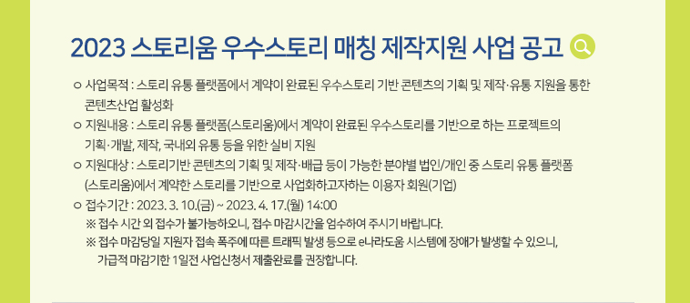 [2023 스토리움 우수스토리 매칭 제작지원 사업 공고] ㅇ 사업목적 : 스토리 유통 플랫폼에서 계약이 완료된 우수스토리 기반 콘텐츠의 기획 및 제작·유통 지원을 통한 콘텐츠산업 활성화 ㅇ 지원내용 : 스토리 유통 플랫폼(스토리움)에서 계약이 완료된 우수스토리를 기반으로 하는 프로젝트의 기획·개발, 제작, 국내외 유통 등을 위한 실비 지원 ㅇ 지원대상 : 스토리기반 콘텐츠의 기획 및 제작·배급 등이 가능한 분야별 법인/개인 중 스토리 유통 플랫폼(스토리움)에서 계약한 스토리를 기반으로 사업화하고자하는 이용자 회원(기업) ㅇ 접수기간 : 2023. 3. 10.(금) ~ 2023. 4. 17.(월) 14:00  ※ 접수 시간 외 접수가 불가능하오니, 접수 마감시간을 엄수하여 주시기 바랍니다.  ※ 접수 마감당일 지원자 접속 폭주에 따른 트래픽 발생 등으로 e나라도움 시스템에 장애가 발생할 수 있으니,가급적 마감기한 1일전 사업신청서 제출완료를 권장합니다.