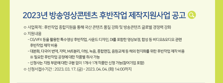 [2023년 방송영상콘텐츠 후반작업 제작지원사업 공고] ㅇ 사업목적 : 후반작업 종합지원을 통해 국산 콘텐츠 품질 강화 및 방송콘텐츠 글로벌 경쟁력 강화  ㅇ 지원내용- CG/VFX 등을 활용한 특수영상 후반작업, 사운드 디자인, DI를 포함한 영상보정, 합성 등 비디오&오디오 관련 후반작업 제작 비용- 대본화, 다국어 번역, 자막, M/E분리, 더빙, 녹음, 종합편집, 원교체 등 해외 현지화를 위한 후반작업 제작 비용 ※ 필요한 후반작업 공정에 대한 작품별 취사 가능- 신청사는 지원 부문에 대한 구분 없이 1개사 1개 작품만 신청 가능(참여기업 포함) ㅇ 신청서접수기간 : 2023. 03. 17. (금) - 2023. 04. 04. (화) 14:00까지