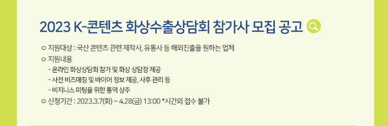 [2023 K-콘텐츠 화상수출상담회 참가사 모집 공고] ㅇ 지원대상 : 국산 콘텐츠 관련 제작사, 유통사 등 해외진출을 원하는 업체 ㅇ 지원내용 - 온라인 화상상담회 참가 및 화상 상담장 제공 - 사전 비즈매칭 및 바이어 정보 제공, 사후 관리 등 - 비지니스 미팅을 위한 통역 상주ㅇ 신청기간 : 2023.3.7(화) ~ 4.28(금) 13:00 *시간외 접수 불가