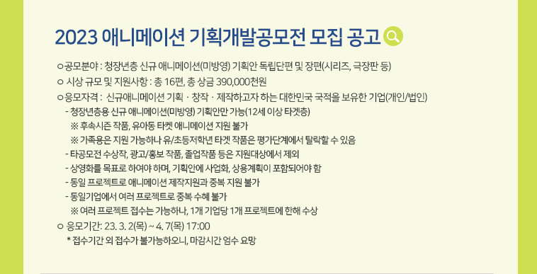 [2023 애니메이션 기획개발공모전 모집 공고] ㅇ공모분야 : 청장년층 신규 애니메이션(미방영) 기획안 독립단편 및 장편(시리즈, 극장판 등) ㅇ시상 규모 및 지원사항 : 총 16편, 총 상금 390,000천원 ㅇ응모자격 : 신규애니메이션 기획ㆍ창작ㆍ제작하고자 하는 대한민국 국적을 보유한 기업(개인/법인)- 청장년층용 신규 애니메이션(미방영) 기획안만 가능(12세 이상 타겟층)※ 후속시즌 작품, 유아동 타켓 애니메이션 지원 불가※ 가족용은 지원 가능하나 유/등저학년 타겟 작품은 평가단계에서 탈락할 수 있음- 타공모전 수상작, 광고/홍보 작품, 졸업작품 등은 지원대상에서 제외- 상영화를 목표로 하여야 하며, 기획안에 사업화, 상용계획이 포함되어야 함- 동일 프로젝트로 애니메이션 제작지원과 중복 지원 불가- 동일기업에서 여러 프로젝트로 중복 수혜 불가※ 여러 프로젝트 접수는 가능하나, 1개 기업당 1개 프로젝트에 한해 수상 ㅇ응모기간: 23. 3. 2(목) ~ 4. 7(목) 17:00* 접수기간 외 접수가 불가능하오니, 마감시간 엄수 요망