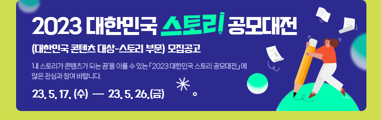 2023 대한민국 스토리 공모대전(대한민국 콘텐츠 대상-스토리 부문) 모집공고. ‘내 스토리가 콘텐츠가 되는 꿈’을 이룰 수 있는 「2023 대한민국 스토리 공모대전」에 많은 관심과 참여 바랍니다. 응모기간 : 2023 5. 17. (수) ~ 5. 26. (금)