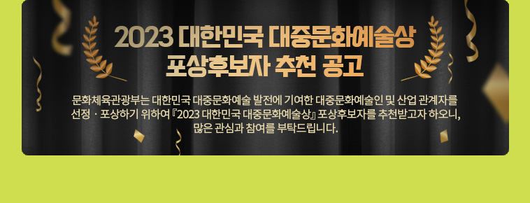 2023 대한민국 대중문화예술상 포상후보자 추천 공고. 문화체육관광부는 대한민국 대중문화예술 발전에 기여한 대중문화예술인 및 산업 관계자를 선정ㆍ포상하기 위하여 『2023 대한민국 대중문화예술상』 포상후보자를 추천받고자 하오니, 많은 관심과 참여를 부탁드립니다.