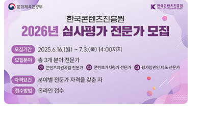 한국콘텐츠진흥원 2026년 심사평가 전문가 모집. •모집기간:2025.6.16.(월) ~ 7.3.(목) 14:00까지 •모집분야:총 3개 분야 전문가 ①콘텐츠지원사업 전문가 ②콘텐츠가치평가 전문가 ③평가참관인 제도 전문가 •자격요건:분야별 전문가 자격을 갖춘 자 •접수방법:온라인 접수