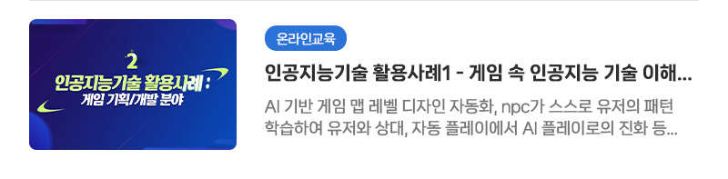 [온라인교육] 인공지능기술 활용사례1 - 게임 속 인공지능 기술 이해하기 | AI 기반 게임 맵 레벨 디자인 자동화, npc가 스스로 유저의 패턴 학습하여 유저와 상대, 자동 플레이에서 AI 플레이로의 진화 등 게임 기획/개발 분야 사례 소개 - 누끼 따기 자동화, AI기반 캐릭터 모션 디자인, 사진 인식 기술을 이용한 원하는 사진 데이터 수집 등 게임 그래픽 분야에서의 인공지능 기술 사례 소개