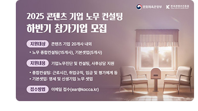 2025 콘텐츠 기업 노무 컨설팅 하반기 참가기업 모집 ㅇ지원대상 : 콘텐츠 기업 20개사 내외 •노무 종합컨설팅(15개사), 기본셋업(5개사) ㅇ지원내용 : 기업노무진단 및 컨설팅, 사후상담지원 •종합컨설팅 : 근로시간, 취업규칙, 임금 및 평가체계 등 •기본셋업 : 영세 및 신생기업 노무 셋업 ㅇ접수방법 : 이메일을 통한 상시 접수(ear@kocca.kr)