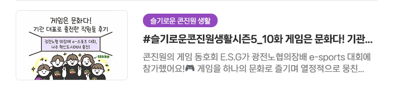 [슬기로운 콘진원 생활] #슬기로운콘진원생활시즌5_10화 게임은 문화다! 기관 대표로 출전한 직원들 후기 | 콘진원의 게임 동호회 E.S.G가 광전노협의장배 e-sports 대회에 참가했어요! 게임을 하나의 문화로 즐기며 열정적으로 뭉친 덕에 2023년, 2024년 모두 우승을 차지할 수 있었답니다.