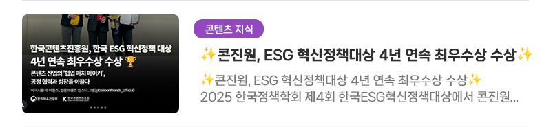 [콘텐츠 지식] 콘진원, ESG 혁신정책대상 4년 연속 최우수상 수상 | 콘진원, ESG 혁신정책대상 4년 연속 최우수상 수상. 2025 한국정책학회 제4회 한국ESG혁신정책대상에서 콘진원이 S부문 최우수상을 수상했습니다. 중소 콘텐츠기업의 정당한 수익구조를 보장하는 동반성장 체계 구축 노력이 인정받은 결과예요