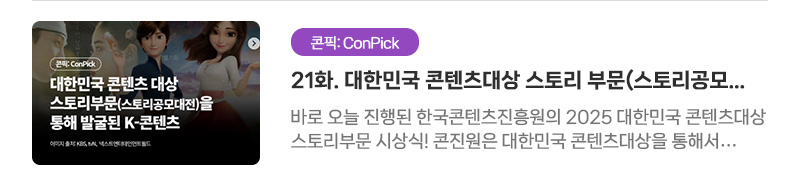 [콘픽: ConPick] 21화. 대한민국 콘텐츠대상 스토리 부문(스토리공모대전)을 통해 발굴된 K-콘텐츠 | 바로 오늘 진행된 한국콘텐츠진흥원의 2025 대한민국 콘텐츠대상 스토리부문 시상식! 콘진원은 대한민국 콘텐츠대상을 통해서 다양한 분야에서 콘텐츠로 구현할 수 있는 우수한 스토리들을 발굴하고 있는데요