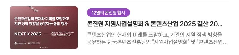 [12월의 콘진원 행사] 콘진원 지원사업설명회＆콘텐츠산업 2025 결산 2026 전망 행사 소식 | 콘텐츠산업의 현재와 미래를 조망하고, 기관의 지원 정책 방향을 공유하는 한국콘텐츠진흥원의 '지원사업설명회' 및 '콘텐츠산업 2025 결산 2026 전망'에 여러분을 초대합니다.