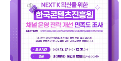 [이벤트] NEXT K 확산을 위한 한국콘텐츠진흥원 채널 운영 전략개선 만족도 조사. 만족도 조사에 참여하신 선착순 300분에게 네이버페이 포인트 1만원 기프티콘을 드려요! •조사 기간: 25. 12. 24.(수) ~ 12. 31.(수) •경품 발송: 2026년 1월 중