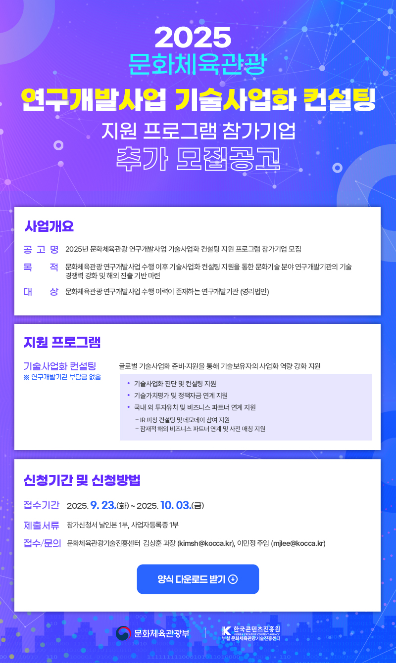 2025 문화체육관광 연구개발사업 기술사업화 컨설팅 지원 프로그램 참가기업 추가 모집공고 | 사업개요 | 공고명: 2025년 문화체육관광 연구개발사업 기술사업화 컨설팅 지원 프로그램 참가기업 모집 | 목 적: 문화체육관광연구개발사업 수행 이후 기술사업화 컨설팅 지원을 통한 문화기술 분야 연구개발기관의 기술 경쟁력 강화 및 해외 진출 기반 마련 | 대 상: 문화체육관광연구개발사업 수행 이력이 존재하는 연구개발기관 (영리법인) | 지원 프로그램 | 기술사업화 컨설팅 ※연구개발기관부담금 없음:글로벌 기술사업화 준비·지원을 통해 기술보유자의 사업화 역량 강화 지원 ●기술사업화 진단 및 컨설팅 지원 ●기술가치평가 및 정책자금 연계 지원 ●국내외 투자유치 및 비즈니스 파트너 연계 지원 -IR피칭 컨설팅 및 데모데이 참여 지원 -잠재적 해외 비즈니스 파트너 연계 및 사전 매칭 지원 | 신청기간 및 신청방법 | 접수기간: 2025. 9. 23.(화)~2025. 10.03.(금) | 제출서류: 참가신청서 날인본 1부, 사업자등록증 1부 | 접수/문의: 문화체육관광기술진흥센터 김상훈 과장 (kimsh@kocca.kr), 이민정 주임 (mjlee@kocca.kr) | 양식 다운로드받기 | 문화체육관광부(로고) | 한국콘텐츠진흥원/KOREA CREATIVE CONTENT AGENCY 부설 문화체육관광기술진흥센터(로고)