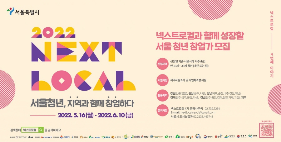 넥스트로컬 4번째 이야기/ 서울특별시 2022 NEXT LOCAL 서울청년,지역과 함께 창업하다/ 2022.5.16(월) - 2022.6.10(금)/ 넥스트로컬과 함께 성장할 서울 청년 창업가 모집/ 신청자격: 신청일 기준 서울시에 거주 중인 만19세 ~39세 청년(개인 또는 팀) /지원사항:지역자원조사 및 사업화과정지원/ 활동지역:강원(강릉,영월),충남(공주,서천),전남(목포,순천,나주,강진,해남),경북(경주,상주,문경,의성),경남(진주,통영,김해,밀양,거제,고성),제주 문의사항: 넥스트로컬 4기 운영사무국 02.739.7264,E-mail nextlocalseoul@gmail.com 서울시 도시농업과 02.2133.4457~8 검색창에 넥스트로컬을 검색하세요 