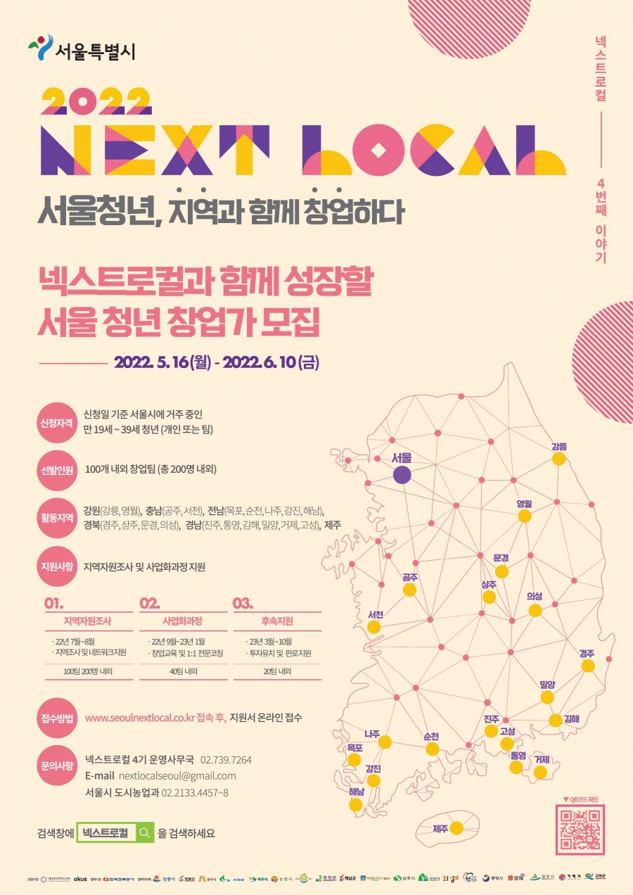 넥스트로컬 4번째 이야기/ 서울특별시 2022 NEXT LOCAL 서울청년,지역과 함께 창업하다/ 넥스트로컬과 함께 성장할 서울 청년 창업가 모집 2022.5.16(월) - 2022.6.10(금)/ 신청자격: 신청일 기준 서울시에 거주 중인 만19세 ~39세 청년(개인 또는 팀)/선발인원: 100개 내외 창업팀 (총 200명 내외) / 활동지역:강원(강릉,영월),충남(공주,서천),전남(목포,순천,나주,강진,해남),경북(경주,상주,문경,의성),경남(진주,통영,김해,밀양,거제,고성),제주 /지원사항:지역자원조사 및 사업화과정지원 / 01.지역자원조사: ㆍ22년 7월 ~8월ㆍ지역조사 및 네트워크지원 100팀 200명 내외 / 02.사업화과정: ㆍ22년 9월~23년 1월 ㆍ창업교육 및 1:1전문코칭 40팀 내외 /03.후속지원: ㆍ23년3월 ~10월 ㆍ투자유치 및 판로지원 20팀 내외 / 접수방법:www.seoulnextlocal.co.kr접속후 ,지원서 온라인 접수/ 문의사항: 넥스트로컬 4기 운영사무국 02.739.7264,E-mail nextlocalseoul@gmail.com 서울시 도시농업과 02.2133.4457~8 검색창에 넥스트로컬을 검색하세요