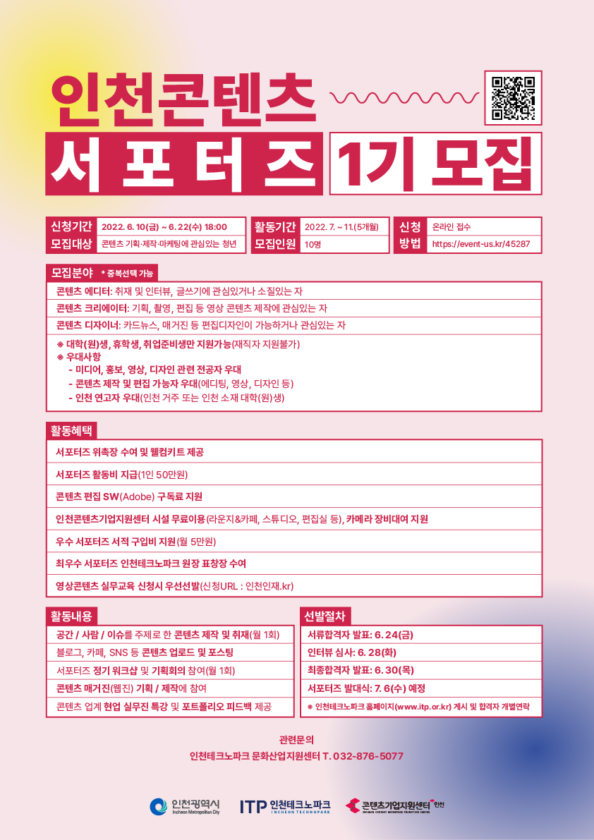 인천콘텐츠 서포터즈 1기 모집 | QR코드(https://event-us.kr/45287) | 신청기간 : 2022. 6. 10(금) ~ 6.22(수) 18:00 | 모집대상 : 콘텐츠 기획·제작·마케팅에 관심 있는 청년 | 활동기간 : 2022. 7. ~ 11.(5개월) | 모집인원 : 10명 | 신청 : 온라인 접수 | 방법 : https://event-us.kr/45287 | 모집분야 * 중복선택 가능 - 콘텐츠 에디터 : 취재 및 인터뷰, 글쓰기에 관심있거나 소질있는 자, 콘텐츠 크리에이터 : 기획, 촬영, 편집 등 영상 콘텐츠 제작에 관심있는 자, 콘텐츠 디자이너 : 카드뉴스, 매거진 등 편집디자인이 가능하거나 관심있는 자 / 대학(원)생, 휴학생, 취업준비생만 지원가능 (재직자 지원불가), 우대사항 - 미디어, 홍보, 영상, 디자인 관련 전공자 우대 - 콘텐츠 제작 및 편집 가능자 우대(에디팅, 영상, 디자인 등) - 인천 연고자 우대(인천 거주 또는 인천 소재 대학(원)생) | 활동혜택 - 서포터즈 위촉장 수여 및 웰컴키트 제공, 서포터즈 활동비 지급(1인 50만원), 콘텐츠 편집 SW (Adobe) 구독료 지원, 인천콘텐츠기업지원센터 시설 무료이용 (라운지&카페, 스튜디오, 편집실 등), 카메라 장비대여 지원, 우수 서포터즈 서적 구입비 지원 (월 5만원), 최우수 서포터즈 인천테크노파크 원장 표창장 수여, 영상콘텐츠 실무교육 신청시 우선선발(신청URL : 인천인재.kr) | 활동내용 - 공간/사람/이슈를 주제로 한 콘텐츠 제작 및 취재(월 1회) - 블로그, 카페, SNS 등 콘텐츠 업로드 및 포스팅 - 서포터즈 정기 워크샵 및 기획회의 참여(월 1회) - 콘텐츠 매거진 (웹진) 기획/제작에 참여 - 콘텐츠 업계 현업 실무진 특강 및 포트폴리오 피드백 제공 | 선발절차 - 서류합격자 발표 : 6.24(금) / 인터뷰 심사 : 6. 28(화) / 최종합격자 발표 : 6.30(목) / 서포터즈 발대식 : 7. 6 (수) 예정 * 인천테크노파크 홈페이지(www.itp.or.kr) 게시 및 합격자 개별연락 | 관련문의 : 인천테크노파크 문화산업지원센터 T. 032-876-5077 | 인천광역시, ITP 인천테크노파크, 콘텐츠기업지원센터 인천 로고