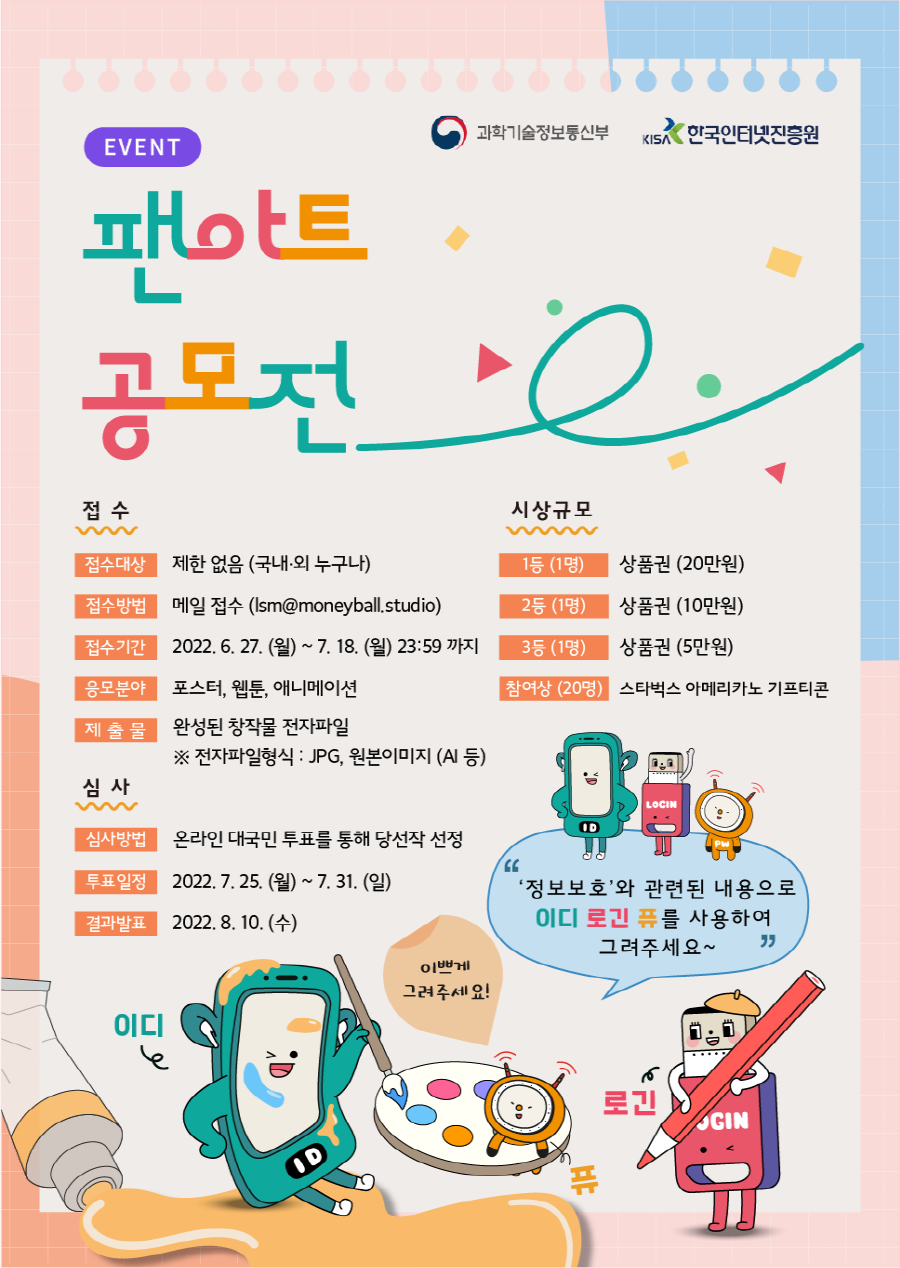 과학기술정보통신부, KISA 한국인터넷진흥원 로고 | EVENT 팬아트 공모전 | [접수] 접수대상 : 제한 없음 (국내·외 누구나) / 접수방법 : 메일 접수 (Ism@moneyball.studio) / 접수기간 : 2022. 6. 27. (월) ~ 7. 18. (월) 23:59 까지 / 응모분야 : 포스터, 웹툰, 애니메이션 / 제출물 : 완성된 창작물 전자파일 ※ 전자파일형식 : JPG, 원본이미지 (AI 등) | [심사] 심사방법 : 온라인 대국민 투표를 통해 당선작 선정 / 투표일정 : 2022. 7. 25. (월) ~ 7. 31. (일) / 결과발표 : 2022. 8. 10. (수) | [시상규모] 1등(1명), 상품권 (20만원) / 2등(1명), 상품권 (10만원) / 3등(1명), 상품권 (5만원) / 참여상 (20명), 스타벅스 아메리카노 기프티콘 | '정보보호'와 관련된 내용으로 이디 로긴 퓨를 사용하여 그려주세요~ | 이디, 퓨, 로긴 캐릭터, 이쁘게 그려주세요! 