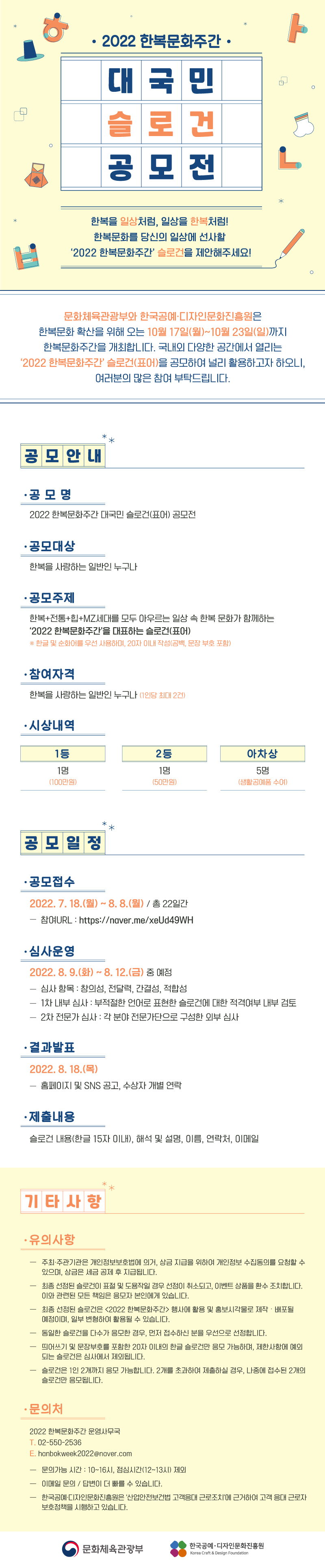 제목:2022 한복문화주간 대국민 슬로건 공모전 내용:접수기간 : 2022.07.18 ~ 2022.08.08 진행현황 : 접수중 □ 공모 안내ㅇ 공 모 명 : 2022 한복문화주간 대국민 슬로건(표어) 공모전ㅇ 공모대상 : 한복을 사랑하는 일반인 누구나ㅇ 공모주제: 한복+전통+힙+MZ세대를 모두 아우르는 일상 속 한복 문화가 함께 하는 ‘2022 한복문화주간’을 대표하는 슬로건(표어)※ 한글 및 순화어를 우선 사용하며, 20자 이내 작성(공백, 문장 부호 포함)ㅇ 참여 자격 : 한복을 사랑하는 일반인 누구나 (1인당 최대 2건)ㅇ 시상 내역 :- 1등: 1명 (100만원)- 2등: 1명 (50만원)- 아차상: 5명 (생활공예품 수여) □ 공모 일정ㅇ 공모 접수 : 2022. 7. 18.(월) ~ 8. 8.(월) / 총 22일간- 참여URL(네이버폼) : https://naver.me/FFnpIwuVㅇ 심사 운영 : 2022. 8. 9.(화) ~ 8. 12.(금) 중 예정- 심사 항목 : 창의성, 전달력, 간결성, 적합성- 1차 내부 심사: 부적절한 언어로 표현한 슬로건에 대한 적격여부 내부 검토- 2차 전문가 심사: 각 분야 전문가단으로 구성한 외부 심사ㅇ 결과 발표 : 2022. 8. 18.(목), 홈페이지 및 SNS 공고, 수상자 개별 연락ㅇ 제출내용: 슬로건 내용(한글 15자 이내), 해석 및 설명, 이름, 연락처, 이메일 □ 기타 사항ㅇ 유의사항- 주최·주관기관은 개인정보보호법에 의거, 상금 지급을 위하여 개인정보 수집 동의를 요청할 수 있으며, 상금은 세금 공제 후 지급됩니다.- 최종 선정된 슬로건이 표절 및 도용작일 경우 선정이 취소되고, 이벤트 상품을 환수 조치합니다. 이와 관련된 모든 책임은 응모자 본인에게 있습니다.- 최종 선정된 슬로건은 <2022 한복문화주간> 행사에 활용 및 홍보시각물로 제작・배포될 예정이며, 일부 변형하여 활용될 수 있습니다.- 동일한 슬로건을 다수가 응모한 경우, 먼저 접수하신 분을 우선으로 선정합니다.- 띄어쓰기 및 문장부호를 포함한 20자 이내의 한글 슬로건만 응모 가능하며, 제한사항에 예외 되는 슬로건은 심사에서 제외됩니다.- 슬로건은 1인 2개까지 응모 가능합니다. 2개를 초과하여 제출하실 경우, 나중에 접수된 2개의 슬로건만 응모됩니다.ㅇ 주최/주관 : 문화체육관광부 / 한국공예·디자인문화진흥원ㅇ 문의처 : 2022 한복문화주간 운영사무국 02-550-2536