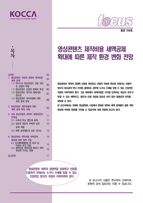 KOCCA KOREA CREATIVE CONTENT AGENCY (로고) | FOCUS 통권 154호 | 목차 | 요약문 03 | 1. 영상콘텐츠 제작비용 세액공제 04 | 1.1 우리나라 영상콘텐츠산업 개요 및 강점과 약점 04 | 1.2 영상콘텐츠 산업의 변화와 특성 05 | 1.3 영상콘텐츠 제작의 세제지원 필요성 07 | 1.4 영상콘텐츠 제작비용에 대한 세액 공제 변화 08 | 2. 영상콘텐츠 제작비용에 대한 세액 공제 해외 사례 09 | 3. 국내 영상콘텐츠 제작비 세제지원의 한계점 11 | 3.1 소득세 또는 법인세 공제 11 | 3.2 실질적 체감이 부족한 낮은 공제 비율 12 | 3.3 세액 공제제도의 낮은 인지도 13 | 4. 영상콘텐츠 제작비용 세액공제 확대에 따른 향후 전망 14 | 4.1 [조특법 제25조 6) 의 주요 내용 14 | 4.2 제작비용 세액공제 확대가 제작 현장에 미치는 영향 15 | 참고문헌 17 | 영상콘텐츠 제작비용 세액공제 확대에 따른 제작 환경 변화 전망 | 영상콘텐츠제작의 경쟁력 강화를 촉진하고 산업의 자생력 확보를 위해서는 선별적 방식의 보조금이 아닌 자격을 충족하는 경우에 누구나 수혜를 받을 수 있는 간접적인 지원이 이루어져야 한다. 그런 측면에서 세제지원 자격을 만족하는 대상자 모두가 받을 수 있는 혜택이고, 별도의 선별 과정을 필요로 하지 않아 형평성의 원칙을 확보할 수 있다. 본 보고서에서는 현재의 영상콘텐츠 시장에서 변화한 제작비 세액공제율이 향후 제작 현장에 어떠한 변화를 가져올 수 있을지에 대해 전망해 보고자 한다. | 영상콘텐츠 제작의 경쟁력을 강화하고 산업을 진흥하기 위해서는 누구나 수혜를 받을 수 있는 간접적인 방식의 지원이 이루어져야 한다. 본 보고서의 내용은 연구자의 견해이며, 본원의 공식 입장과는 다를 수 있습니다.