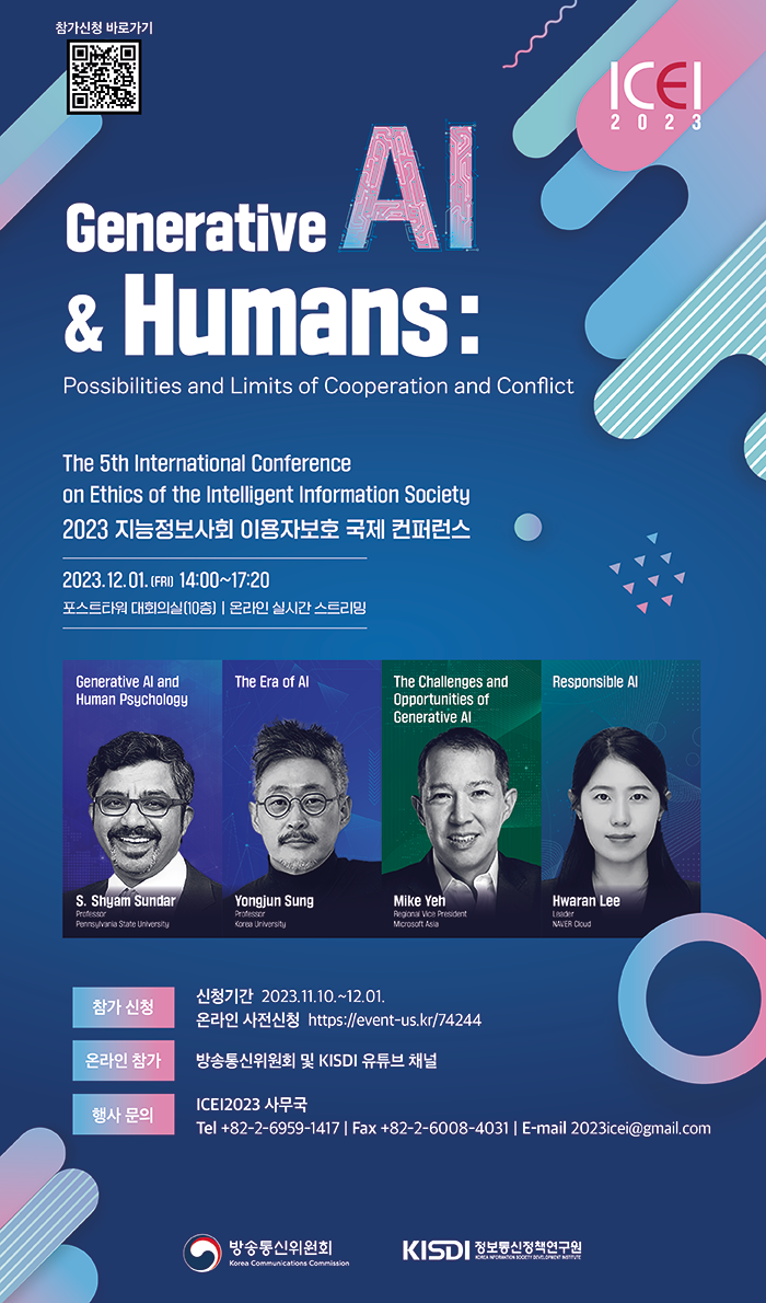 참가신청 바로가기(https://event-us.kr/icei2023/event/74244) | ICEI 2023 | Generative Al & Humans : Possibilities and Limits of Cooperation and Conflict. The 5th International Conference on Ethics of the Intelligent Information Society 2023 지능정보사회 이용자보호 국제 컨퍼런스 2023.12.01.(FRI) 14:00~17:20 포스트타워 대회의실(10층), 온라인 실시간스트리밍 ㅇGenerative Al and Human Psychology / S.Shyam Sundar ㅇThe Era of Al / Yongjun Sung ㅇThe Challenges and Opportunities of Generative Al / Mike Yeh ㅇResponsible Al / Hwaran Lee ㅇ신청기간 : 2023.11.10.~12.01. ㅇ온라인 사전신청 : https://event-us.kr/74244 ㅇ온라인 참가 : 방송통신위원회 및 KISDI 유튜브 채널 ㅇ행사 문의 : ICEI2023 사무국 Tel +82-2-6959-1417 | Fax +82-2-6008-4031 | E-mail 2023icei@gmail.com | 방송통신위원회, KISDI 정보통신정책연구원
