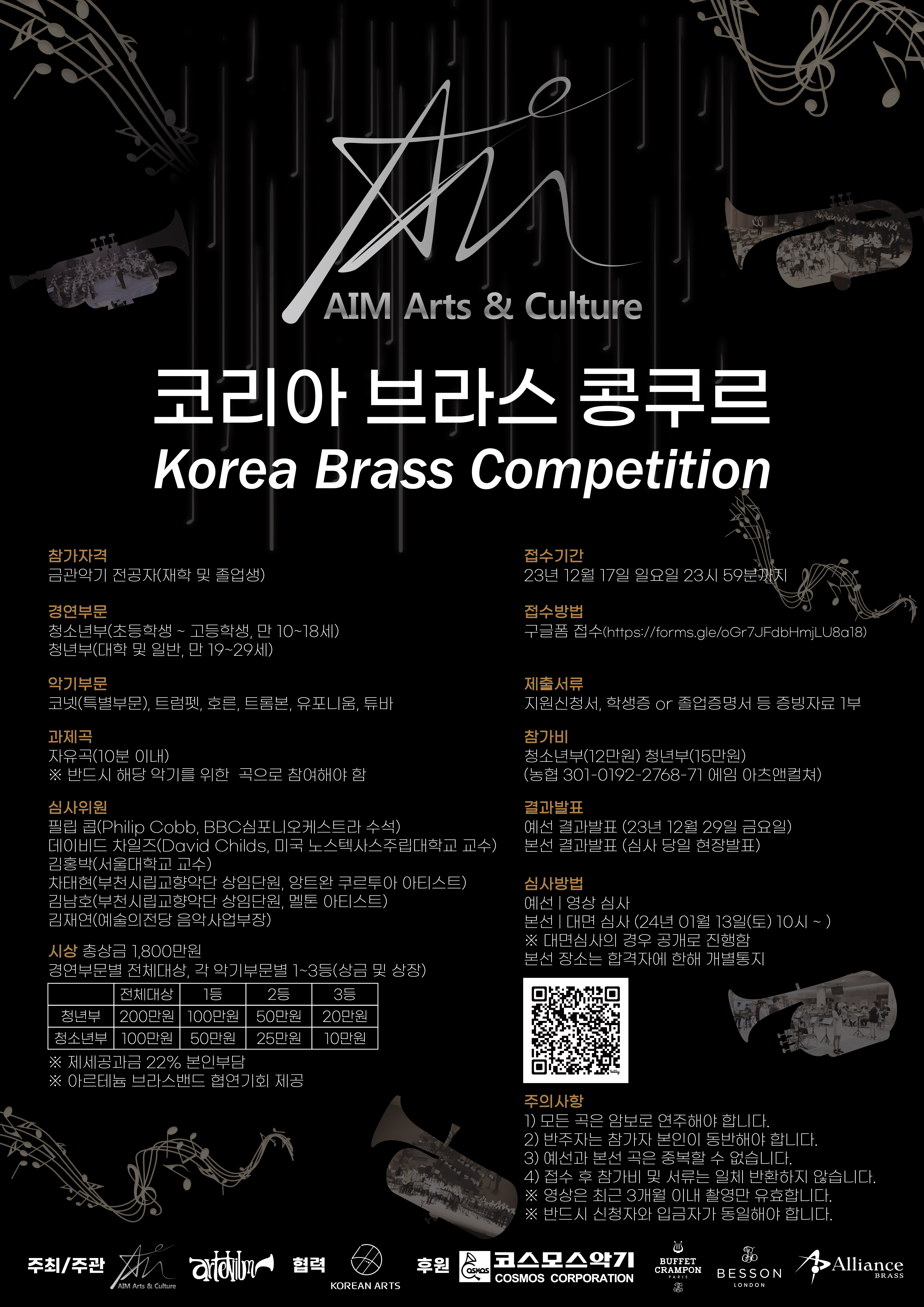 AIM Arts & Culture 코리아 브라스 콩쿠르 Korea Brass Competition ㅇ참가자격 : 금관악기 전공자(재학 및 졸업생) ㅇ경연부문 : 청소년부(초등학생 ~ 고등학생, 만 10~18세) 청년부(대학 및 일반, 만 19~29세) ㅇ악기부문 : 코넷(특별부문), 트럼펫, 호른, 트롬본, 유포니움, 튜바 ㅇ과제곡 : 자유곡(10분 이내) ※ 반드시 해당 악기를 위한 곡으로 참여해야 함 ㅇ심사위원 : 필립 콥(Philip Cobb, BBC심포니오케스트라 수석), 데이비드 차일즈(David Childs, 미국 노스텍사스주립대학교 교수) 김홍박(서울대학교 교수), 차태현(부천시립교향악단 상임단원, 앙트완 쿠르투아 아티스트) 김남호(부천시립교향악단 상임단원, 멜톤 아티스트), 김재연(예술의전당 음악사업부장) ㅇ접수기간 : 23년 12월 17일 일요일 23시 59분까지 ㅇ접수방법 : 구글폼 접수(https://forms.gle/oGr7JFdbHmjLU8a18) ㅇ제출서류 : 지원신청서, 학생증 or 졸업증명서 등 증빙자료 1부 ㅇ참가비 : 청소년부(12만원) 청년부(15만원) (농협 301-0192-2768-71 에임 아츠앤컬쳐) ㅇ결과발표 : 예선 결과발표 (23년 12월 29일 금요일), 본선 결과발표 (심사 당일 현장발표) ㅇ심사방법 : 예선-영상 심사, 본선-대면 심사 (24년 01월 13일(토) 10시 ~ ) ※ 대면심사의 경우 공개로 진행함. 본선 장소는 합격자에 한해 개별통지 ㅇ시상 : 총상금 1,800만원. 경연부문별 전체대상, 각 악기부문별 1~3등(상금 및 상장) -전체대상(청년부):200만원 -1등(청년부):100만원 -2등(청년부):60만원 -3등(청년부):20만원 -전체대상(청소년부):100만원 -1등(청소년부):50만원 -2등(청소년부):25만원 -3등(청소년부):10만원 ※ 제세공과금 22% 본인부담 ※ 아르테늄 브라스밴드 협연기회 제공 ㅇ주의사항 1) 모든 곡은 암보로 연주해야 합니다. 2) 반주자는 참가자 본인이 동반해야 합니다. 3) 예선과 본선 곡은 중복할 수 없습니다. 4) 접수 후 참가비 및 서류는 일체 반환하지 않습니다. ※ 영상은 최근 3개월 이내 촬영만 유효합니다. ※ 반드시 신청자와 입금자가 동일해야 합니다.