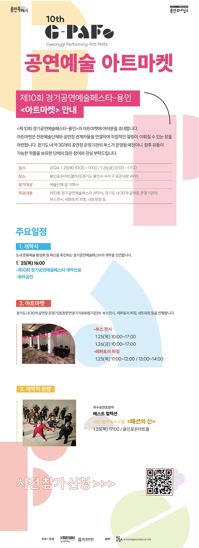 용인특례시. 용인르네상스. 10th G-PAF(Gyeonggi Performing Arts Festa) 공연예술 아트마켓 제10회 경기공연예술페스타-용인 < 아트마켓 > 안내. < 제10회 경기공연예술페스타-용인 > 의 아트마켓에 여러분을 초대합니다. 아트마켓은 전문예술단체와 공연장 관계자들을 연결하여 직접적인 셀링이 이뤄질 수 있는 장을 마련합니다. 경기도내 약 30개의 공연장 운영기관의 부스가 운영될 예정이니 향후 유통이 가능한 작품을 보유한 단체의 많은 참여와 관심 부탁드립니다. ㅇ일시 : 2024.1.25(목) 10:00-17:00 / 1.26(금) 10:00-17:00 ㅇ장소 : 용인포은아트갤러리(경기도 용인시 수지구 포은대로499) ㅇ참가대상 : 예술단체 및 기획사 ㅇ주요내용 : 제10회 경기공연예술페스타 개막식, 경기도 내 30개 공연장 운영기관의 부스전시, 레퍼토리 피칭, 네트워킹 등 □주요일정 1. 개막식 : 도내 문화예술 활성화및 혁신을 촉진하는 경기공연예술페스타의 개막을 선언합니다. ① 25(목) 16:00 -제10회 경기공연예술페스타 개막선포 -축하공연 2. 아트마켓 : 경기도내 30개 공연장 운영기관(한문연경기지회회원기관)의 부스전시, 레퍼토리 피칭, 네트워킹 등을 진행합니다. -부스 전시 : 1.25(목) 10:00~17:00 | 1.26(금) 10:00-17:00 -레퍼토리 피칭 : 1.25(목) 11:00~12:00 / 13:00~14:00 3. 개막작 관람 : 우수공연초청작 베스트 컬렉션 극단 명작옥수수밭 < 패션의 신 > 1.25(목) 17:00 / 용인포은아트홀. 사전 참가신청