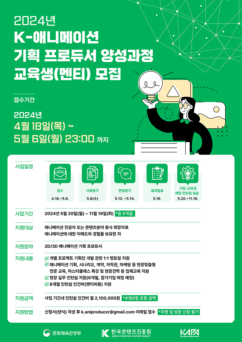 2024년 K-애니메이션 기획 프로듀서 양성과정 교육생(멘티) 모집. ㅇ접수기간: 2024년 4월 18일(목) ~ 5월 6일(월) 23:00 까지. ㅇ사업일정 -접수: 4.18.~5.6. → 서류평가: 5.8(수) → 면접평가: 5.13. ~5.14. → 결과발표: 5.16. → 기업-교육생 매칭 인턴쉽 실습: 5.20.~11.19. ㅇ사업기간: 2024년 5월 20일(월) ~ 11월 19일(화) *총 6개월 ㅇ지원대상: 애니메이션 전공자 또는 콘텐츠분야 종사 희망자로 애니메이션에 대한 이해도와 경험을 보유한 자 ㅇ지원분야: 2D/3D 애니메이션 기획 프로듀서 ㅇ지원내용 -개별 프로젝트 기획안 개발 관련 1:1 멘토링 지원 -애니메이션 기획, 시나리오, 계약, 저작권, 마케팅 등 현장맞춤형 전문 교육, 마스터클래스 특강 및 현장견학 등 집체교육 지원 -현장 실무 인턴쉽 지원(6개월, 참가기업 매칭 예정) -6개월 인턴쉽 인건비(멘티비용) 지원 ㅇ지원금액: 사업 기간내 인턴쉽 인건비 월 2,100,000원 *4대보험 포함 금액 ㅇ지원방법: 신청서(양식) 작성 후 k.aniproducer@gmail.com 이메일 접수 *우편 및 방문 신청 불가 | 문화체육관광부, 한국콘텐츠진흥원, KAPA
