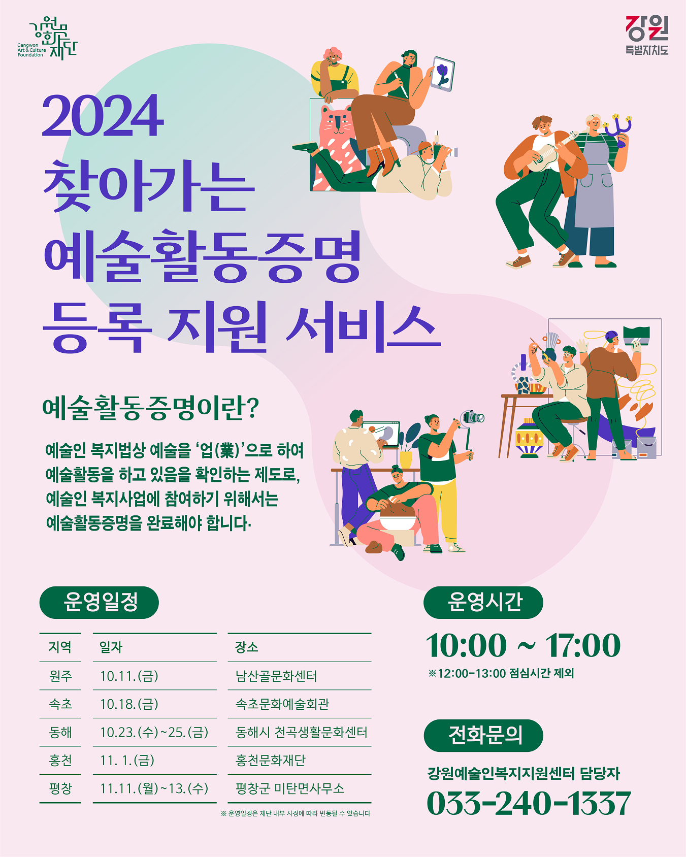 2024 찾아가는 예술활동증명 등록 지원 서비스. 예술활동증명이란? 예술인 복지법상 예술을 업(業) 으로 하여 예술활동을 하고 있음을 확인하는 제도로, 예술인 복지사업에 참여하기 위해서는 예술활동증명을 완료해야 합니다. ㅇ운영일정 -원주: 10.11.(금) 남산골문화센터 -속초: 10.18.(금) 속초문화예술회관 -동해: 10.23.(수)~25.(금) 동해시 천곡생활문화센터 -홍천: 11.1.(금) 홍천문화재단 -평창: 11.11.(월)~13.(수) 평창군 미탄면사무소 ※운영일정은 재단 내부 사정에 따라 변동될 수 있습니다. ㅇ운영시간 10:00~17:00 ※12:00~13:00 점심시간 제외 ㅇ전화문의: 강원예술인복지지원센터 담당자 033-240-1337