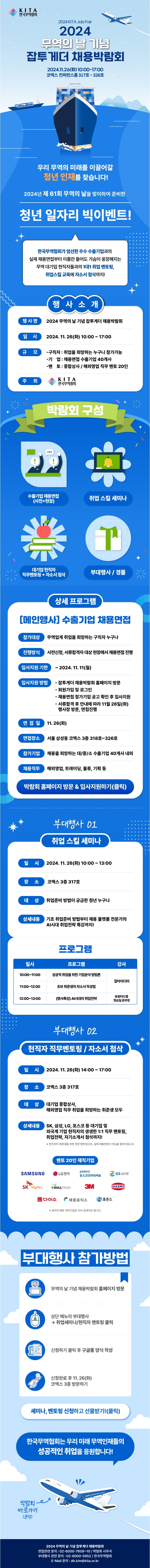 (로고)KITA 한국무역협회 | 2024 KITA Job Fair. 2024 무역의 날 기념 잡투게더 채용박람회. 2024.11.26(화) 10:00~17:00 코엑스 컨퍼런스룸 317호~326호. 우리 무역의 미래를 이끌어갈 청년 인재를 찾습니다! 2024년 제 61회 무역의 날을 맞이하여 준비한 청년 일자리 빅이벤트! 한국무역협회가 엄선한 우수 수출기업과의 실제 채용면접부터 이름만 들어도 가슴이 웅장해지는 무역 대기업 현직자들과의 1대1 취업 멘토링, 취업스킬 교육에 자소서 첨삭까지! □행사소개 ㅇ행사명: 2024 무역의 날 기념 잡투게더 채용박람회 ㅇ일시: 2024. 11. 26(화) 10:00 ~ 17:00 ㅇ규모 -구직자 취업을 희망하는 누구나 참가가능 -기업 : 채용면접 수출기업 40개사 -멘토 : 종합상사/해외영업 직무 멘토 20인 ㅇ주최: (로고)KITA 한국무역협회 □박람회 구성 -수출기업채용면접(사전+현장) -취업 스킬 세미나 -대기업 현직자 직무멘토링+자소서 첨삭 -부대행사/경품 □상세 프로그램: [메인행사] 수출기업 채용면접 ㅇ참가대상: 무역업계 취업을 희망하는 구직자 누구나 ㅇ진행방식: 사전신청, 서류합격자 대상 현장에서 채용면접 진행 ㅇ입사지원 기한: ~2024. 11. 11(월) ㅇ입사지원 방법 -잡투게더 채용박람회 홈페이지 방문 -회원가입 및 로그인 -채용면접 참가기업 공고 확인 후 입사지원 -서류합격 후 안내에 따라 11월 26일(화) 행사장 방문, 면접진행 ㅇ면접일: 11.26(화) ㅇ면접장소: 서울 삼성동 코엑스 3층 318호~326호 ㅇ참가기업: 채용을 희망하는 대/중/소 수출기업 40개사 내외 ㅇ채용직무: 해외영업, 트레이딩, 물류, 기획 등 박람회 홈페이지 방문＆입사지원하기(클릭) □부대행사 01: 취업 스킬 세미나 ㅇ일시: 2024. 11. 26(t) 10:00~ 13:00 ㅇ장소: 코엑스 3층 317호 ㅇ대상: 취업준비 방법이 궁금한 청년 누구나 ㅇ상세내용: 기초 취업준비 방법부터 채용 플랫폼 전문가의 AI시대 취업전략 특강까지! ㅇ프로그램 -10:00~11:00 성공적 취업을 위한 기업분석 방법론(강사:잡아이디어) -11:00~12:00 초보 취준생의 자소서작성법(강사:잡아이디어) -12:00-13:00 (명사특강) AI시대의 취업전략(강사:(주)원티드랩 정승일본부장) □부대행사 02: 현직자 직무멘토링/자소서 첨삭 ㅇ일시: 2024. 11. 26(화) 14:00 ~ 17:00 ㅇ장소: 코엑스 3층 317호 ㅇ대상: 대기업 종합상사, 해외영업 직무 취업을 희망하는 취준생 모두 ㅇ상세내용: SK, 삼성, LG, 포스코 등 대기업 및 외국계 기업 현직자의 생생한 1:1 직무 멘토링, 취업전략, 자기소개서 첨삭까지! *현직자의 취준생을 위한 현장 멘토링으로, 실제 채용면접이 아님을 알려드립니다. ㅇ멘토 20인 재직기업: SAMSUNG, LG전자, 포스코인터내셔널, GS글로벌, SK 넥실리스, CELLTRION, 3M, HANMI, 다이소, 태웅로직스, 휴온스. ※ 현직자 멘토 재직기업은 지속 업데이트 됩니다. □부대행사 참가방법 ①무역의 날 기념 채용박람회 홈페이지 방문 ②상단메뉴의 부대행사→취업세미나/현직자 멘토링 클릭 ③신청하기 클릭 후 구글폼 양식 작성 ④신청완료 후 11. 26(화) 코엑스 3층 방문하기. | 세미나, 멘토링 신청하고 선물받기!(클릭). 한국무역협회는 우리 미래 무역인재들의 성공적인 취업을응원합니다! 2024 무역의 날 기념 잡투게더 채용박람회. 면접관련 문의 : 02-6000-7608~10/ 박람회 사무국. 부대행사 관련 문의 : 02-6000-5952 / 한국무역협회. E-Mail 문의 : dh.kim@kita.or.kr