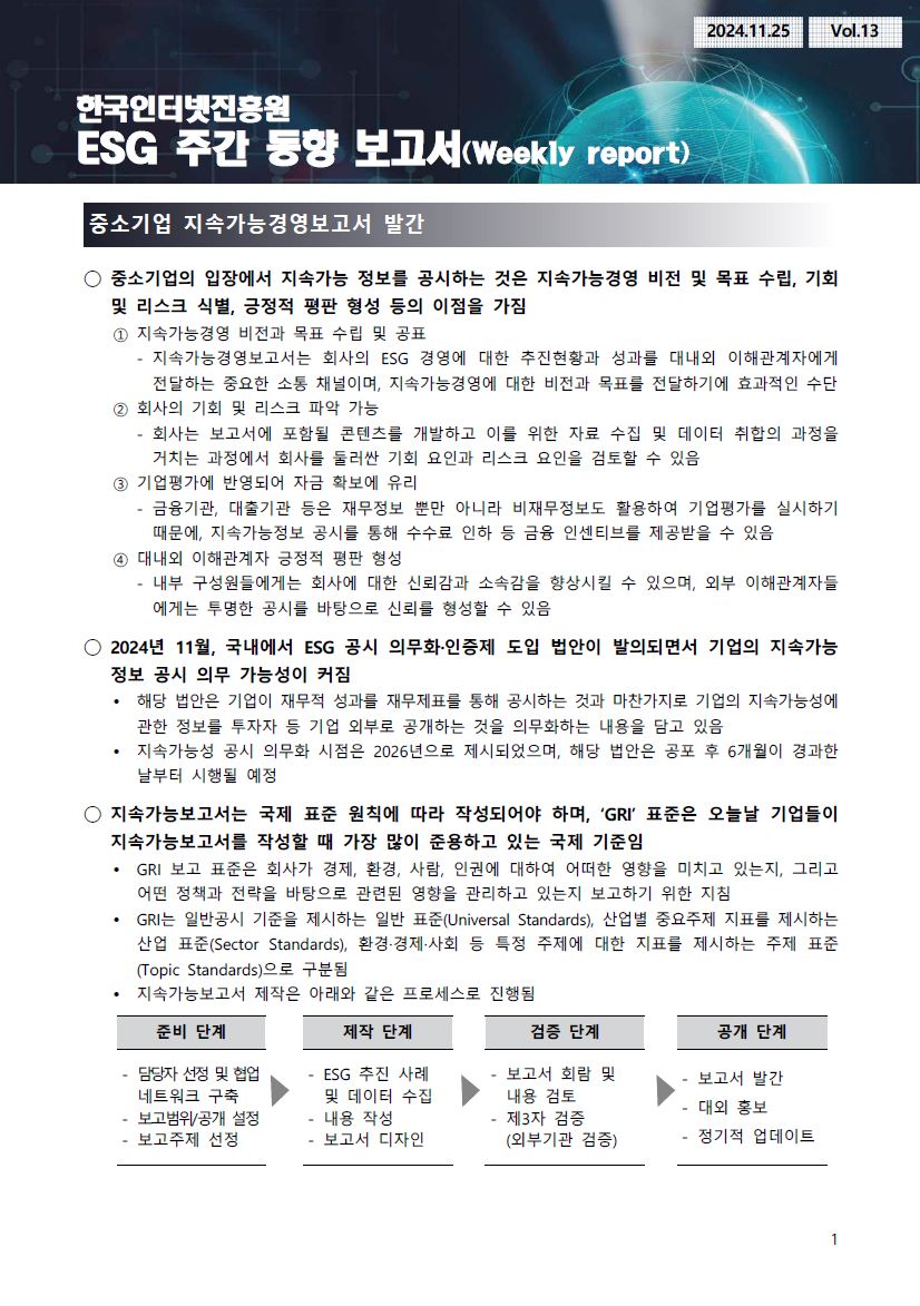 중소기업 지속가능경영보고서 발간 ◯ 중소기업의 입장에서 지속가능 정보를 공시하는 것은 지속가능경영 비전 및 목표 수립, 기회 및 리스크 식별, 긍정적 평판 형성 등의 이점을 가짐 ① 지속가능경영 비전과 목표 수립 및 공표 - 지속가능경영보고서는 회사의 ESG 경영에 대한 추진현황과 성과를 대내외 이해관계자에게 전달하는 중요한 소통 채널이며, 지속가능경영에 대한 비전과 목표를 전달하기에 효과적인 수단 ② 회사의 기회 및 리스크 파악 가능 - 회사는 보고서에 포함될 콘텐츠를 개발하고 이를 위한 자료 수집 및 데이터 취합의 과정을 거치는 과정에서 회사를 둘러싼 기회 요인과 리스크 요인을 검토할 수 있음 ③ 기업평가에 반영되어 자금 확보에 유리 - 금융기관, 대출기관 등은 재무정보 뿐만 아니라 비재무정보도 활용하여 기업평가를 실시하기 때문에, 지속가능정보 공시를 통해 수수료 인하 등 금융 인센티브를 제공받을 수 있음 ④ 대내외 이해관계자 긍정적 평판 형성 - 내부 구성원들에게는 회사에 대한 신뢰감과 소속감을 향상시킬 수 있으며, 외부 이해관계자들 에게는 투명한 공시를 바탕으로 신뢰를 형성할 수 있음 ◯ 2024년 11월, 국내에서 ESG 공시 의무화·인증제 도입 법안이 발의되면서 기업의 지속가능 정보 공시 의무 가능성이 커짐 -해당 법안은 기업이 재무적 성과를 재무제표를 통해 공시하는 것과 마찬가지로 기업의 지속가능성에 관한 정보를 투자자 등 기업 외부로 공개하는 것을 의무화하는 내용을 담고 있음 Ÿ 지속가능성 공시 의무화 시점은 2026년으로 제시되었으며, 해당 법안은 공포 후 6개월이 경과한 날부터 시행될 예정 ◯ 지속가능보고서는 국제 표준 원칙에 따라 작성되어야 하며, ‘GRI’ 표준은 오늘날 기업들이 지속가능보고서를 작성할 때 가장 많이 준용하고 있는 국제 기준임 - GRI 보고 표준은 회사가 경제, 환경, 사람, 인권에 대하여 어떠한 영향을 미치고 있는지, 그리고 어떤 정책과 전략을 바탕으로 관련된 영향을 관리하고 있는지 보고하기 위한 지침 - GRI는 일반공시 기준을 제시하는 일반 표준(Universal Standards), 산업별 중요주제 지표를 제시하는 산업 표준(Sector Standards), 환경·경제·사회 등 특정 주제에 대한 지표를 제시하는 주제 표준 (Topic Standards)으로 구분됨 - 지속가능보고서 제작은 아래와 같은 프로세스로 진행됨 준비 단계 : 담당자 선정 및 협업 네트워크 구축/ 보고범위/공개 설정/보고주제 선정 제작 단계 : ESG 추진 사례 및 데이터 수집 / 내용 작성 / 보고서 디자인 검증 단계 : 보고서 회람 및 내용 검토 / 제3자 검증(외부기관 검증) 공개 단계 : 보고서 발간 / 대외 홍보 / 정기적 업데이트