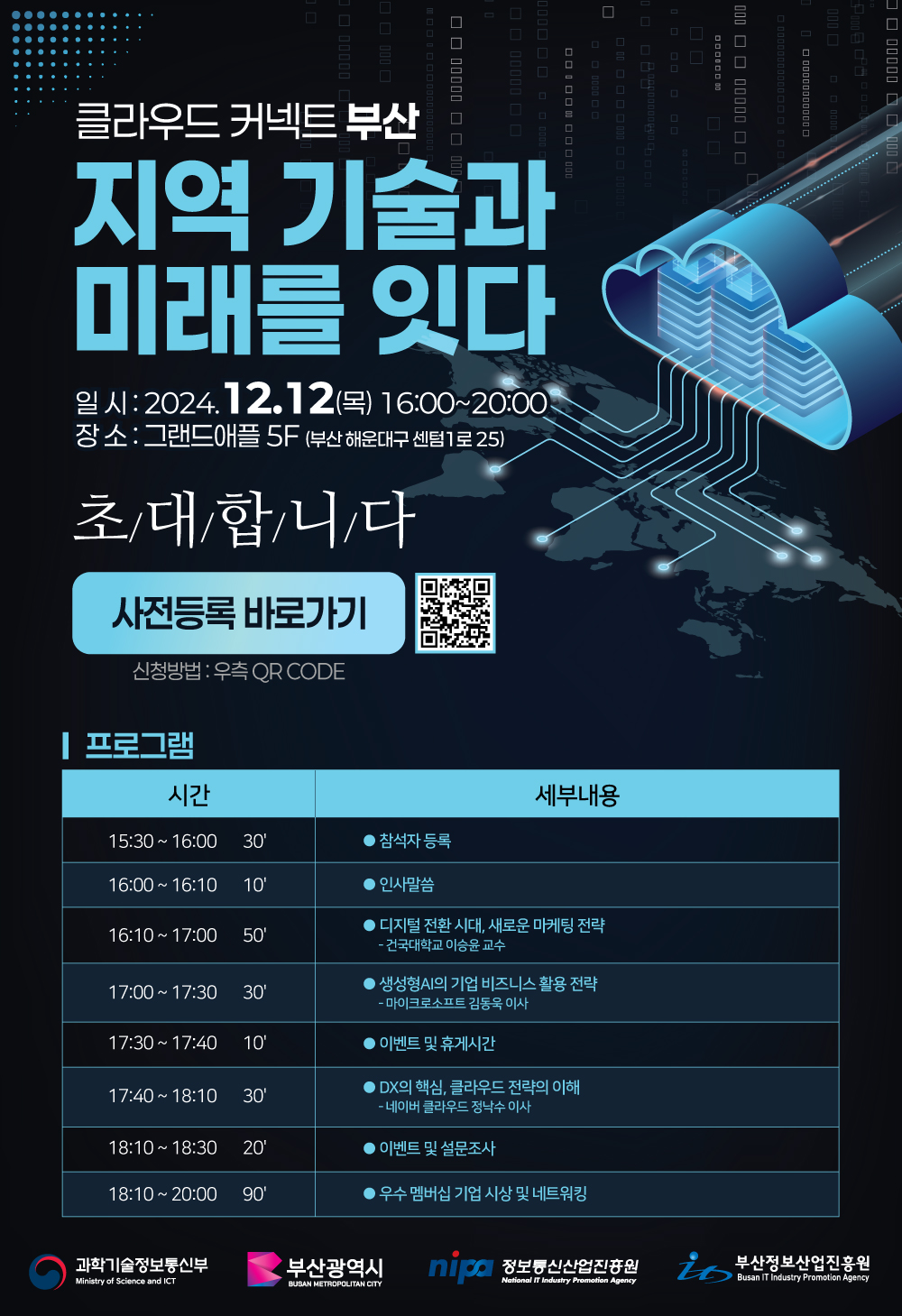 클라우드 커넥트 부산 지역 기술과 미래를 잇다. ㅇ일시:2024.12.12 (목) 16:00~20:00 ㅇ장소:그랜드애플 5F (부산해운대구 센텀1로25) 초대합니다. 사전등록 바로가기 신청방법:우측 QR CODE(https://forms.gle/yxt6eipnyVEQXo9Y9) ㅇ프로그램 -15:30~16:00(30') •참석자 등록 -16:00~16:10(10') •인사말씀 -16:10~17:00(50') •디지털 전환시대, 새로운 마케팅 전략 -건국대학교 이승윤 교수 -17:00~17:30(30') •생성형AI의 기업 비즈니스 활용 전략 -마이크로소프트 김동욱 이사 -17:30~17:40(10') •이벤트 및 휴게시간 -17:40~18:10(30') •DX의 핵심, 클라우드 전략의 이해 -네이버 클라우드 정낙수 이사 -18:10~18:30(20') •이벤트 및 설문조사 -18:10~20:00(90') •우수 멤버십 기업 시상 및 네트워킹 | 과학기술정보통신부, 부산광역시, 정보통신산업진흥원, 부산정보산업진흥원