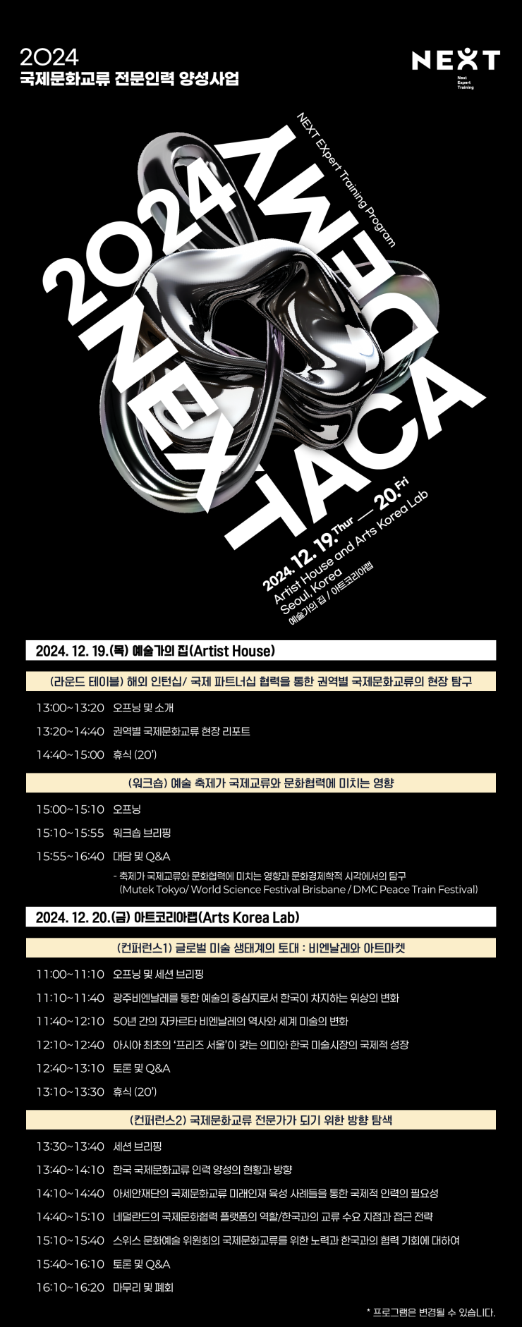 2024 국제문화교류 전문인력 양성사업. NEXT 국제문화교류 아카데미. 2024. 12. 19. Thur - 20.Fri. Artist House and Arts Korea Lab Seoul, Korea 예술가의집 / 아트코리아랩 [2024. 12. 19.(목) 예술가의 집(Artist House)] □(라운드 테이블) 해외 인턴십/ 국제 파트너십 협력을 통한 권역별 국제문화교류의 현장 탐구 •13:00~13:20 오프닝 및 소개 •13:20~14:40 권역별 국제문화교류 현장 리포트 •14:40~15:00 휴식 (20') □(워크숍) 예술 축제가 국제교류와 문화협력에 미치는 영향 •15:00~15:10 오프닝 •15:10~15:55 워크숍브리핑 •15:55~16:40 대담 및 Q＆A -축제가 국제교류와 문화협력에 미치는 영향과 문화경제학적 시각에서의 탐구(Mutek Tokyo/World Science Festival Brisbane/DMC Peace Train Festival) [2024. 12. 20.(금) 아트코리아랩(Arts Korea Lab)] □(컨퍼런스1) 글로벌 미술 생태계의 토대 : 비엔날레와 아트마켓 •11:00~11:10 오프닝 및 세션 브리핑 •11:10~11:40 광주비엔날레를 통한 예술의 중심지로서 한국이 차지하는 위상의 변화 •11:40~12:10 50년 간의 자카르타 비엔날레의 역사와 세계 미술의 변화 •12:10~12:40 아시아 최초의 '프리즈서울'이 갖는 의미와 한국 미술시장의 국제적 성장 •12:40~13:10 토론 및 Q＆A •13:10~13:30 휴식 (20') □(컨퍼런스2) 국제문화교류 전문가가 되기 위한 방향 탐색 •13:30~13:40 세션 브리핑 •13:40~14:10 한국 국제문화교류 인력 양성의 현황과 방향 •14:10~14:40 아세안재단의 국제문화교류 미래인재 육성 사례들을 통한 국제적 인력의 필요성 •14:40~15:10 네덜란드의 국제문화협력 플랫폼의 역할/한국과의 교류 수요 지점과 접근 전략 •15:10~15:40 스위스 문화예술위원회의 국제문화교류를 위한 노력과 한국과의 협력 기회에 대하여 •15:40~16:10 토론 및 Q＆A •16:10~16:20 마무리 및 폐회 *프로그램은 변경될 수 있습니다.