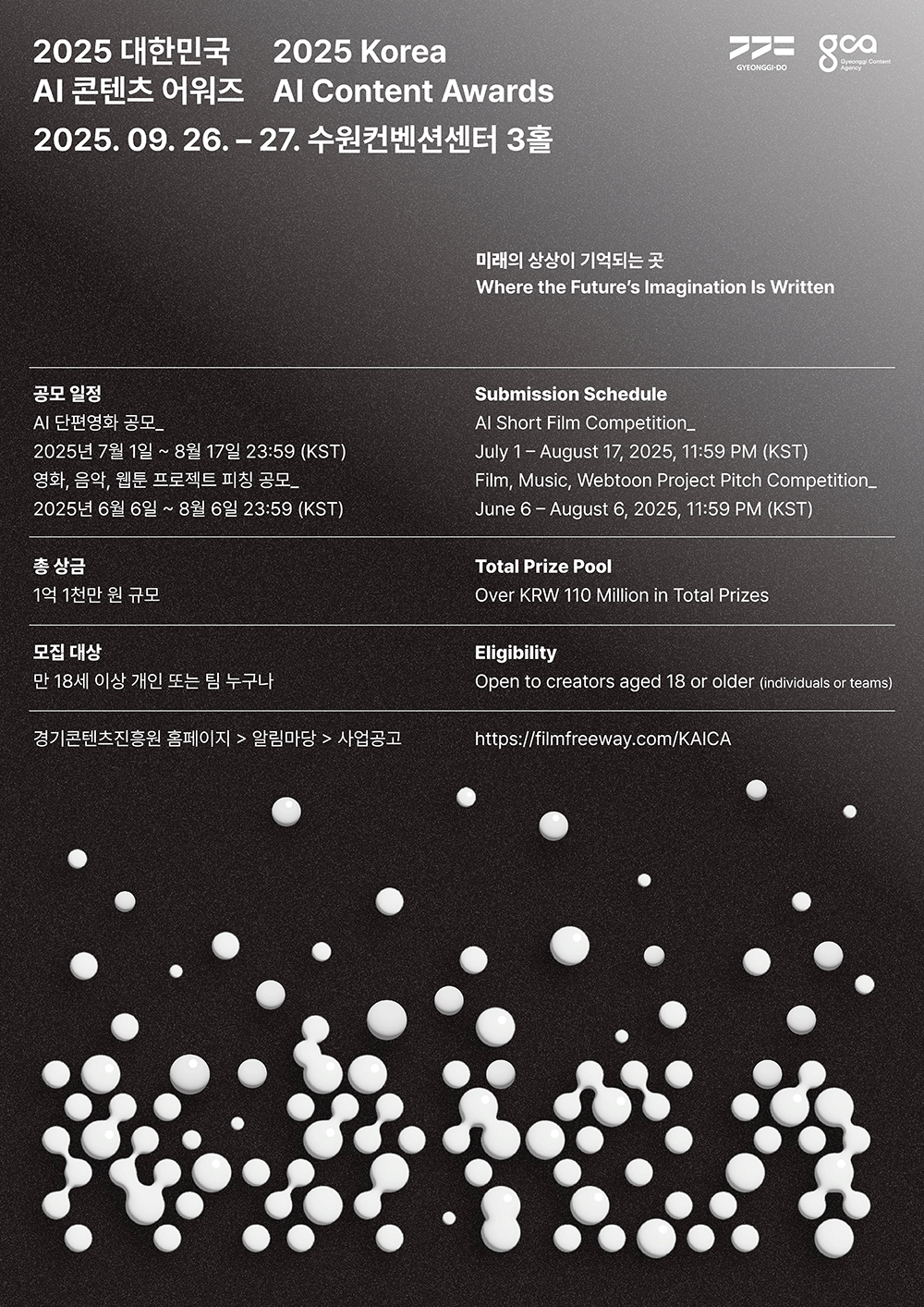 2025 대한민국 AI 콘텐츠 어워즈 2025 Korea Al Content Awards. 2025.09.26. ~ 27. 수원컨벤션센터 3홀. 미래의 상상이 기억되는 곳 Where the Future's Imagination Is Written. □공모 일정 -AI 단편영화 공모_2025년 7월 1일 ~ 8월 17일 23:59 (KST) -영화, 음악, 웹툰 프로젝트 피칭 공모_2025년 6월 6일 ~ 8월 6일 23:59 (KST) □Submission Schedule -Al Short Film Competition_July 1-August 17, 2025, 11:59 PM (KST) -Film, Music, Webtoon Project Pitch Competition_June 6 - August 6, 2025, 11:59 PM (KST) □총 상금: 1억 1천만 원 규모 □Total Prize Pool: Over KRW 110 Million in Total Prizes □모집 대상: 만 18세 이상 개인 또는 팀 누구나 □Eligibility: Open to creators aged 18 or older (individuals or teams) □경기콘텐츠진흥원 홈페이지 → 알림마당 → 사업공고 https://filmfreeway.com/KAICA