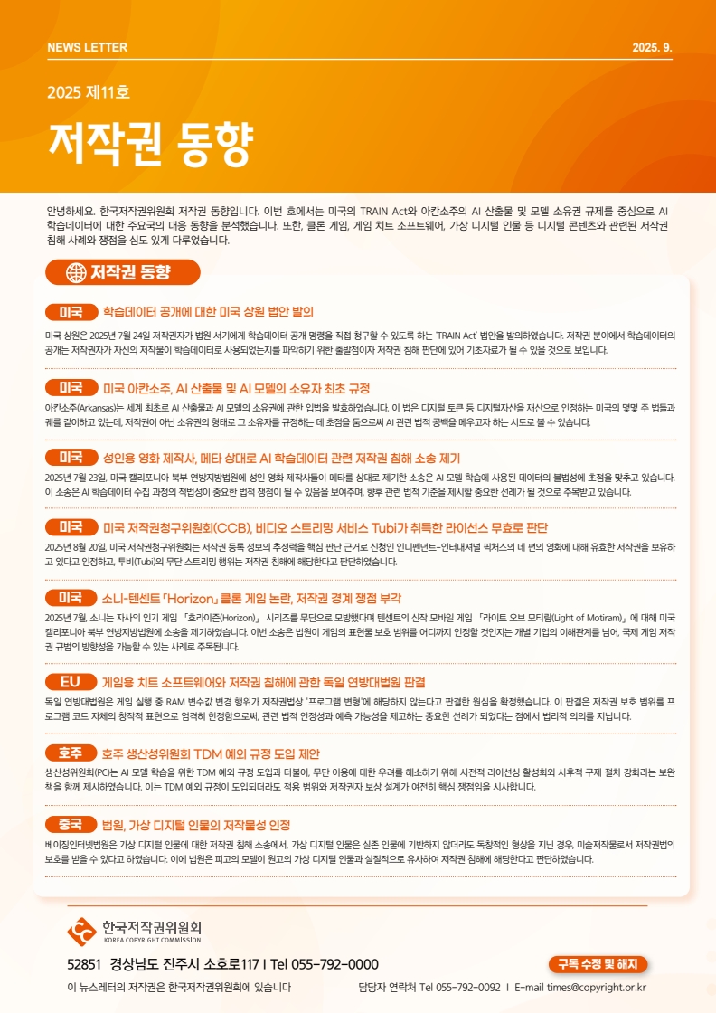 NEWS LETTER 2025.9. 제11호 저작권 동향. 안녕하세요. 한국저작권위원회 저작권 동향입니다. 이번 호에서는 미국의 TRAIN Act와 아칸소주의 AI 산출물 및 모델 소유권 규제를 중심으로 AI 학습데이터에 대한 주요국의 대응 동향을 분석했습니다. 또한, 클론 게임, 게임 치트 소프트웨어, 가상 디지털 인물 등 디지털 콘텐츠와 관련된 저작권 침해 사례와 쟁점을 심도 있게 다루었습니다. □저작권동향 ㅇ미국: 학습데이터 공개에 대한 미국 상원 법안 발의. 미국 상원은 2025년 7월 24일 저작권자가 법원서기에게 학습데이터 공개 명령을 직접 청구할 수 있도록 하는 TRAIN Act' 법안을 발의하였습니다. 저작권 분야에서 학습데이터의 공개는 저작권자가 자신의 저작물이 학습데이터로 사용되었는지를 파악하기 위한 출발점이자 저작권 침해 판단에 있어 기초자료가 될 수 있을 것으로 보입니다. ㅇ미국: 미국 아칸소주, AI 산출물 및 AI 모델의 소유자 최초 규정. 아칸소주(Arkansas)는 세계 최초로 AI 산출물과 AI 모델의 소유권에 관한 입법을 발효하였습니다. 이 법은 디지털 토큰 등 디지털자산을 재산으로 인정하는 미국의 몇몇 주법들과 궤를 같이하고 있는데, 저작권이 아닌 소유권의 형태로 그 소유자를 규정하는 데 초점을 둠으로써 AI 관련 법적 공백을 메우고자 하는 시도로 볼 수 있습니다. ㅇ미국: 성인용 영화 제작사, 메타 상대로 AI 학습데이터 관련 저작권 침해 소송 제기. 2025년 7월 23일 미국 캘리포니아 북부 연방지방법원에 성인 영화 제작사들이 메타를 상대로 제기한 소송은 AI 모델 학습에 사용된 데이터의 불법성에 초점을 맞추고 있습니다. 이 소송은 AI 학습데이터 수집 과정의 적법성이 중요한 법적 쟁점이 될 수 있음을 보여주며, 향후 관련 법적 기준을 제시할 중요한 선례가 될 것으로 주목받고 있습니다. ㅇ미국: 미국 저작권청구위원회(CCB), 비디오 스트리밍 서비스 Tubi가 취득한 라이선스 무효로 판단. 2025년 8월 20일 미국 저작권청구위원회는 저작권 등록 정보의 추정력을 핵심 판단 근거로 신청인 인디펜던트-인터내셔널 픽처스의 네 편의 영화에 대해 유효한 저작권을 보유하 고 있다고 인정하고 투비(Tubi)의 무단 스트리밍 행위는 저작권 침해에 해당한다고 판단하였습니다. ㅇ미국: 소니-텐센트 Horizon」 클론 게임 논란, 저작권 경계 쟁점 부각. 2025년 7월 소니는 자사의 인기 게임 「호라이즌(Horizon)」 시리즈를 무단으로 모방했다며 텐센트의 신작 모바일 게임 라이트 오브 모티람(Light of Motiram)」에 대해 미국 캘리포니아 북부 연방지방법원에 소송을 제기하였습니다. 이번 소송은 법원이 게임의 표현물 보호 범위를 어디까지 인정할 것인지는 개별 기업의 이해관계를 넘어 국제게임 저작 권규범의 방향성을 가늠할 수 있는 사례로 주목됩니다. ㅇEU: 게임용 치트 소프트웨어와 저작권 침해에 관한 독일 연방대법원 판결. 독일 연방대법원은 게임 실행 중 RAM 변수값 변경 행위가 저작권법상 '프로그램 변형'에 해당하지 않는다고 판결한 원심을 확정했습니다. 이 판결은 저작권 보호 범위를 프 로그램 코드 자체의 창작적 표현으로 엄격히 한정함으로써, 관련 법적 안정성과 예측 가능성을 제고하는 중요한 선례가 되었다는 점에서 법리적 의의를 지닙니다. ㅇ호주: 호주 생산성위원회 TDM 예외 규정 도입 제안. 생산성위원회(PC)는 AI 모델 학습을 위한 TDM 예외 규정 도입과 더불어, 무단 이용에 대한 우려를 해소하기 위해 사전적 라이선싱 활성화와 사후적 구제 절차 강화라는 보완 책을 함께 제시하였습니다. 이는 TDM 예외 규정이 도입되더라도 적용 범위와 저작권자 보상 설계가 여전히 핵심 쟁점임을 시사합니다. ㅇ중국: 법원, 가상 디지털 인물의 저작물성 인정. 베이징인터넷법원은 가상 디지털 인물에 대한 저작권 침해 소송에서 가상 디지털 인물은 실존 인물에 기반하지 않더라도 독창적인 형상을 지닌 경우, 미술저작물로서 저작권법의 보호를 받을 수 있다고 하였습니다. 이에 법원은 피고의 모델이 원고의 가상 디지털 인물과 실질적으로 유사하여 저작권 침해에 해당한다고 판단하였습니다. | 한국저작권위원회 52851 경상남도 진주시 소호로117 | Tel 055-792-0000 이 뉴스레터의 저작권은 한국저작권위원회에 있습니다. 담당자 연락처 Tel 055-792-0092 | E-mail times@copyright.or.kr
