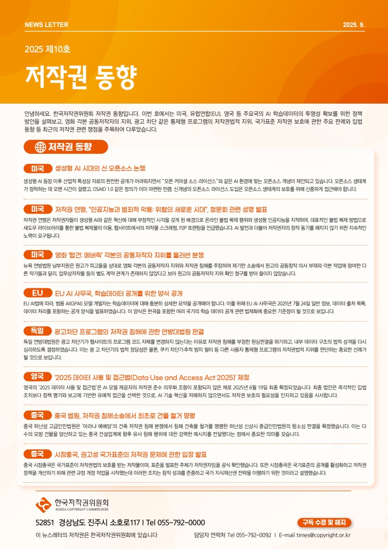 NEWS LETTER 2025 .9. 2025 제10호 저작권 동향. 안녕하세요. 한국저작권위원회 저작권 동향입니다. 이번 호에서는 미국, 유럽연합(EU), 영국 등 주요국의 AI 학습데이터의 투명성 확보를 위한 정책 방안을 살펴보고, 영화 각본 공동저작자의 지위, 광고 차단 같은 통제형 프로그램의 저작권법적 지위, 국가표준 저작권 보호에 관한 주요 판례와 입법 동향 등 최근의 저작권 관련 쟁점을 주목하여 다루었습니다. □저작권동향 ㅇ미국: 생성형 AI 시대의 신 오픈소스 논쟁. 생성형 AI 등장 이후 산업적 특성상 자료의 완전한 공개가 어려워지면서 '오픈 커머셜 소스 라이선스'와 같은 AI 환경에 맞는 오픈소스 개념이 제안되고 있습니다. 오픈소스 생태계 가정착하는데 오랜 시간이 걸렸고, OSAID 1.0 같은 정의가 이미 마련된 만큼 신개념의 오픈소스 라이선스 도입은 오픈소스 생태계의 보호를 위해 신중하게 접근해야 합니다. ㅇ미국: 저작권 연맹, '인공지능과 범죄적 악용: 위험의 새로운 시대', 청문회 관련 성명 발표. 저작권 연맹은 저작권자들이 생성형 AI와 같은 혁신에 대해 부정적인 시각을 갖게 된 배경으로 온라인 불법 복제 행위와 생성형 인공지능을 지적하며, 대표적인 불법 복제 방법으로 섀도우 라이브러리를 통한 불법 복제물의 이용 웹사이트에서의 저작물 스크래핑, P2P 토렌팅을 언급했습니다. AI 발전과 더불어 저작권자의 창작 동기를 해치지 않기 위한 지속적인 노력이 요구됩니다. ㅇ미국: 영화 '탑건: 메버릭' 각본의 공동저작자 지위를 둘러싼 분쟁. 뉴욕 연방법원 남부지원은 원고가 피고들을 상대로 영화 각본의 공동제작자 지위와 저작권 침해를 주장하며 제기한 소송에서 원고의 공동창작 의사 부재와 각본 작업에 참여한다 른 작가들과 달리, 업무상저작물 등의 별도 계약관계가 존재하지 않았다고 보아 원고의 공동저작자 지위 확인 청구를 받아들이지 않았습니다. ㅇEU: EU AI 사무국, 학습데이터 공개를 위한 양식 공개. EU AI법에 따라, 범용 AI(GPAI) 모델 개발자는 학습데이터에 대해 충분히 상세한 요약을 공개해야 합니다. 이를 위해 EU AI 사무국은 2025년 7월 24일 일반 정보 데이터 출처 목록 데이터 처리를 포함하는 공개 양식을 발표하였습니다. 이 양식은 한국을 포함한 여러 국가의 학습 데이터 공개 관련 법제화에 중요한 기준점이 될 것으로 보입니다. ㅇ독일: 광고차단 프로그램의 저작권 침해에 관한 연방대법원 판결. 독일 연방대법원은 광고차단기가 웹사이트의 프로그램 코드 자체를 변경하지 않는다는 이유로 저작권 침해를 부정한 원심판결을 파기하고, 내부 데이터 구조의 법적 성격을 다시 심리하도록 결정하였습니다. 이는 광고 차단기의 법적 정당성은 물론 쿠키 차단기추적 방지 필터 등 다른 사용자 통제형 프로그램의 저작권법적 지위를 판단하는 중요한 선례가 될 것으로 보입니다. ㅇ영국: '2025 데이터 사용 및 접근법(Data Use and Access Act 2025)' 제정. 영국의 '2025 데이터 사용 및 접근법'은 AI 모델 제공자의 저작권 준수 의무화 조항이 포함되지 않은 채로 2025년 6월 19일 최종 확정되었습니다. 최종 법안은 즉각적인 입법 조치보다 정책 평가와 보고에 기반한 유예적 접근을 선택한 것으로, AI 기술 혁신을 저해하지 않으면서도 저작권 보호의 필요성을 인지하고 있음을 시사합니다. ㅇ중국: 중국 법원, 저작권 침해소송에서 최초로 건물 철거 명령. 중국 허난성 고급인민법원은 '아라냐 예배당의 건축 저작권 침해 분쟁에서 침해 건축물 철거를 명령한 허난성 신상시 중급인민법원의 항소심 판결을 확정했습니다. 이는 다 수의 모방 건물을 양산하고 있는 중국 건설업계에 향후 유사 침해 행위에 대한 강력한 메시지를 전달했다는 점에서 중요한 의미를 갖습니다. ㅇ중국: 시장총국, 권고성 국가표준의 저작권 문제에 관한 입장 발표. 중국 시장총국은 국가표준이 저작권법의 보호를 받는 저작물이며, 표준을 발표한 주체가 저작권자임을 공식 확인했습니다. 또한 시장총국은 국가표준의 공개를 활성화하고 저작권 정책을 개선하기 위해 관련 규정 개정 작업을 시작했는데 이러한 조치는 창작 성과를 존중하고 국가지식재산권 전략을 이행하기 위한 것이라고 설명했습니다. | 한국저작권위원회 52851 경상남도 진주시 소호로117 | Tel 055-792-0000 이 뉴스레터의 저작권은 한국저작권위원회에 있습니다. 담당자 연락처 Tel 055-792-0092 | E-mail times@copyright.or.kr