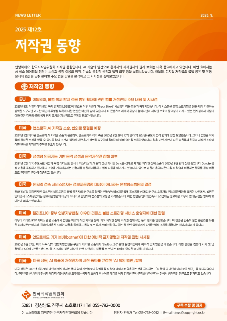 NEWS LETTER 2025.9. 제12호 저작권 동향. 안녕하세요. 한국저작권위원회 저작권 동향입니다. AI 기술의 발전으로 창작자와 저작권자의 권리 보호는 더욱 중요해지고 있습니다. 이번 호에서는 AI 학습 데이터의 정당한 보상과 공정 이용의 범위, 기술의 윤리적 책임과 법적 의무 등을 살펴보았습니다. 아울러, 디지털 저작물의 불법 공유 및 유통 문제에 초점을 맞춰 분야별 주요 법원 판결을 분석하고 그 시사점을 짚어보았습니다. □저작권 동향 ㅇEU: 이탈리아, 불법 복제 방지 적용 범위 확대에 관한 법률 개정안의 주요 내용 및 시사점. 2023년 8월 이탈리아의 불법 복제 방지법(LEGGE)이 발효된 이후 최근에 'Piracy Shield' 시스템의 적용 범위가 확대되었습니다. 이 시스템은 불법 스트리밍을 30분 내에 차단하는 강력한 도구지만 과도한 차단과 투명성 부족에 대한 논란은 여전히 남아 있습니다. K-콘텐츠의 세계적 위상이 높아지면서 저작권 보호의 중요성이 커지고 있는 현시점에서 이탈리 아와 같은 각국의 불법 복제 방지 조치를 지속적으로 주목할 필요가 있습니다. ㅇ미국: 앤쓰로픽 AI 저작권 소송, 합의로 종결될 예정. 2024년 8월 제기된 앤쓰로픽 AI 저작권 소송과 관련하여, 앤쓰로픽과 작가 측은 2025년 9월 초에 15억 달러(약 2조 원) 규모의 법적 합의에 잠정 도달했습니다. 그러나 법원은 작가 들이 공정한 보상을 받을 수 있도록 합의 조건과 절차에 대한 추가 검토를 요구하며 합의안의 예비 승인을 보류하였습니다. 향후 이번 사안이 다른 법원들과 한국의 저작권 소송에 어떤 변화를 가져올지 주목할 필요가 있습니다. ㅇ미국: 생성형 인공지능 기반 음악 생성과 음악저작권 침해 여부. 2024년 6월 미국 주요 음반사들과 독립 아티스트 앤서니 저스티스가 AI 음악 생성 회사인 Suno를 상대로 제기한 저작권 침해 소송이 2025년 9월 현재 진행 중입니다. Suno는 공 정 이용을 주장하며 원고들의 소송을 기각해달라는 신청서를 법원에 제출하고 법적 다툼을 이어가고 있습니다. 앞으로 법원이 음악(사운드)을 AI 학습에 이용하는 행위를 공정 이용 으로 인정할지 관심이 집중되고 있습니다. ㅇ미국: 인터넷 접속 서비스업자는 정보제공명령 대상이 아니라는 연방항소법원의 결정. 영화 'Fall'의 저작권자인 캡스톤이 비트토렌트 불법 공유자의 IP 주소를 할당한 인터넷서비스제공업체 콕스콤을 상대로 IP 주소 소유자의 정보제공명령을 요청한 사건에서 법원은 인터넷서비스제공업체는 정보제공명령의 대상이 아니라고 판단하며 캡스톤의 요청을 기각했습니다. 이번 판결은 인터넷접속서비스업체는 정보제공 의무가 없다는 점을 명확히 했 다는데 의의가 있습니다. ㅇ미국: 캘리포니아 중부 연방지방법원, 아우터 리미츠 불법 스트리밍 서비스 운영자에 대한 판결. 아우터 리미츠 IPTV 서비스 관련 소송에서 법원은 피고의 직접 저작권 침해 기여 저작권 침해 저작권 침해 유인 등의 혐의를 인정했습니다. 이 판결은 단순히 불법 콘텐츠를 유통 한 당사자뿐만 아니라 침해에 사용된 도메인 사용을 통제하고 동일 또는 유사서비스를 금지하는 등 관련 업체에까지 강력한 법적 조치를 취했다는 점에서 의미가 큽니다. ㅇ미국: 안드로이드 기기 봇넷(botnet)에 대한 예비적 금지명령과 저작권 관련 시사점. 2025년 6월 27일 미국 뉴욕 남부 연방지방법원은 구글이 제기한 소송에서 'BadBox 2.0' 봇넷 운영자들에게 예비적 금지명령을 내렸습니다. 이번 결정은 컴퓨터 사기 및 남 용법(CFAA)에 기반한 것으로, 웹 스크래핑 같은 저작권 관련 사안에도 적용될 수 있다는 점에서 중요한 의미를 가집니다. ㅇ미국: 미국 상원, AI 학습에 저작권자의 사전 동의를 규정한 AI 책임 법안 발의. 미국 상원은 2025년 7월 21일 개인의 명시적사전 동의 없이 개인정보나 창작물을 AI 학습 데이터로 활용하는 것을 금지하는 「A 책임 및 개인데이터 보호 법안」을 발의하였습니 다. 관련 법안은 AI의 투명성과 데이터 이용 동의를 요구하는 국제적 흐름에 비추어볼 때 개인에게 강력한 민사 권리를 부여한다는 점에서 공격적인 접근으로 평가되고 있습니다. | 한국저작권위원회 52851 경상남도 진주시 소호로117 | Tel 055-792-0092 이 뉴스레터의 저작권은 한국저작권위원회에 있습니다. 담당자 연락처 Tel 055-792-0092 | E-mail times@copyright.or.kr