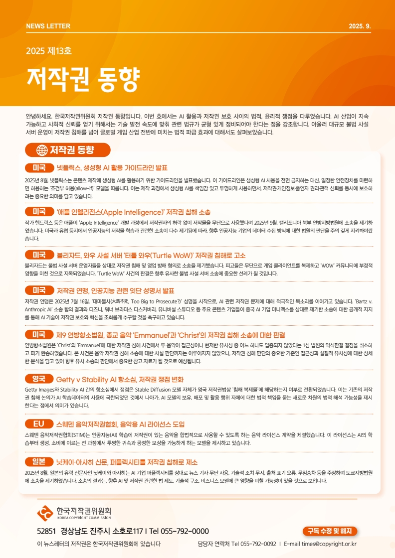 NEWS LETTER 2025 제13호 저작권 동향. 안녕하세요. 한국저작권위원회 저작권 동향입니다. 이번 호에서는 AI 활용과 저작권 보호 사이의 법적, 윤리적 쟁점을 다루었습니다. AI 산업이 지속 가능하고 사회적 신뢰를 얻기 위해서는 기술 발전 속도에 맞춰 관련 법규가 균형 있게 정비되어야 한다는 점을 강조합니다. 아울러 대규모 불법 사설 서버 운영이 저작권 침해를 넘어 글로벌 게임 산업 전반에 미치는 법적 파급 효과에 대해서도 살펴보았습니다. □저작권 동향 ㅇ미국: 넷플릭스, 생성형 AI 활용 가이드라인 발표. 2025년 8월 넷플릭스는 콘텐츠 제작에 생성형 AI를 활용하기 위한 가이드라인을 발표했습니다. 이 가이드라인은 생성형 AI 사용을 전면 금지하는 대신 일정한 안전장치를 마련하 면 허용하는 '조건부허용(allow-if)' 모델을 따릅니다. 이는 제작 과정에서 생성형 AI를 책임감 있고 투명하게 사용하면서, 저작권개인정보출연자 권리관객 신뢰를 동시에 보호하 려는 중요한 의미를 담고 있습니다. ㅇ미국: '애플 인텔리전스(Apple Intelligence)' 저작권 침해 소송. 작가 헨드릭스 등은 애플이 'Apple Intelligence' 개발 과정에서 저작권자의 허락 없이 저작물을 무단으로 사용했다며 2025년 9월 캘리포니아 북부 연방지방법원에 소송을 제기하 였습니다. 미국과 유럽 등지에서 인공지능의 저작물 학습과 관련한 소송이 다수 제기됨에 따라 향후 인공지능 기업의 데이터 수집 방식에 대한 법원의 판단을 주의깊게 지켜봐야겠 습니다. ㅇ미국: 블리자드, 와우 사설 서버 '터틀 와우(Turtle WoW)' 저작권 침해로 고소. 블리자드는 불법 사설서버 운영자들을 상대로 저작권 침해 및 영업 방해 혐의로 소송을 제기했습니다. 피고들은 무단으로 게임 클라이언트를 복제하고 'WOW' 커뮤니티에 부정적 영향을 미친 것으로 지목되었습니다. Turtle WoW 사건의 판결은 향후 유사한 불법 사설서버 소송에 중요한 선례가 될 것입니다. ㅇ미국: 저작권 연맹, 인공지능 관련 잇단 성명서 발표. 저작권 연맹은 2025년 7월 16일 '대마불사(大馬不死, Too Big to Prosecute?)' 성명을 시작으로, AI 관련 저작권 문제에 대해 적극적인 목소리를 이어가고 있습니다. 'Bartz v. Anthropic Al' 소송 합의 결과와 디즈니, 워너 브라더스 디스커버리, 유니버설 스튜디오 등 주요 콘텐츠 기업들이 중국 AI 기업 미니맥스를 상대로 제기한 소송에 대한 공개적 지지 를 통해 AI 기술이 저작권 보호와 혁신을 조화롭게 추구할 것을 촉구하고 있습니다. ㅇ미국: 제9연방항소법원, 종교 음악 'Emmanuel'과 'Christ'의 저작권 침해 소송에 대한 판결. 연방항소법원은 'Christ'의 'Emmanuel'에 대한 저작권 침해 사건에서 두 음악이 접근성이나 현저한 유사성 중 어느 하나도 입증되지 않았다는 1심 법원의 약식판결결정을 취소하 고 파기환송하였습니다. 본 사건은 음악 저작권 침해 소송에 대한 사실 판단까지는 이루어지지 않았으나, 저작권 침해 판단의 중요한 기준인 접근성과 실질적 유사성에 대한 상세 한 분석을 담고 있어 향후 유사소송의 판단에서 중요한 참고자료가 될 것으로 예상됩니다. ㅇ영국: Gettyv Stability Al 항소심, 저작권 쟁점 변화. Getty Images와 Stability Al 간의 항소심에서 쟁점은 Stable Diffusion 모델 자체가 영국 저작권법상 침해 복제물'에 해당하는지 여부로 전환되었습니다. 이는 기존의 저작 권 침해 논의가 AI 학습데이터의 사용에 국한되었던 것에서 나아가, AI 모델의 보유, 배포 및 활용 행위 자체에 대한 법적 책임을 묻는 새로운 차원의 법적 해석 가능성을 제시 한다는 점에서 의미가 있습니다. ㅇEU: 스웨덴 음악저작권협회, 음악용 AI 라이선스 도입. 스웨덴 음악저작권협회(STIM)는 인공지능(AI) 학습에 저작권이 있는 음악을 합법적으로 사용할 수 있도록 하는 음악 라이선스 계약을 체결했습니다. 이 라이선스는 AI의 학 습부터 생성 소비에 이르는 전 과정에서 투명한 귀속과 공정한 보상을 가능하게 하는 모델을 제시하고 있습니다. ㅇ일본: 닛케이 아사히 신문, 퍼플렉시티를 저작권 침해로 제소. 2025년 8월 일본의 유력 신문사인 닛케이와 아사히는 AI 기업 퍼플렉시티를 상대로 뉴스 기사 무단 사용, 기술적 조치 무시, 출처 표기 오류, 무임승차 등을 주장하며 도쿄지방법원 에 소송을 제기하였습니다. 소송의 결과는 향후 AI 및 저작권 관련한 법제도 기술적 구조, 비즈니스 모델에 큰 영향을 미칠 가능성이 있을 것으로 보입니다. | 한국저작권위원회 52851 경상남도 진주시 소호로117 | Tel 055-792-0092 이 뉴스레터의 저작권은 한국저작권위원회에 있습니다. 담당자 연락처 Tel 055-792-0092 | E-mail times@copyright.or.kr