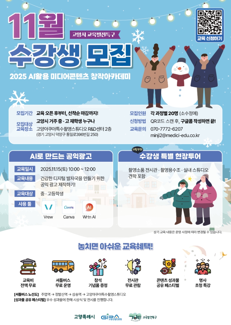 11월 고양시 교육발전특구 수강생 모집. 2025 A활용 미디어콘텐츠 창작아카데미. ㅇ모집기간: 교육 오픈후부터 선착순 마감까지! ㅇ모집인원: 각 과정별 20명 (소수정예) ㅇ모집대상: 고양시 거주 중·고 재학생 누구나 ㅇ신청방법: QR코드 스캔 후, 구글폼 작성하면 끝! ㅇ교육장소: 고양아쿠아특수촬영스튜디오 R＆D센터 2층(경기 고양시 덕양구 통일로396번길 250) ㅇ교육문의: 070-7772-6207 / minji2@medici-edu.co.kr [AI로 만드는 공익광고] ㅇ교육일시: 2025.11.15(토) 10:00 ~ 12:00 ㅇ교육내용: 건강한 디지털 발자국을 만들기 위한 공익광고 제작하기! ㅇ교육대상: 중·고등학생 ㅇ사용툴: Vrew, Canva, Wrtn Al [ 11월한정! 수강생 특별 현장투어] 촬영소품전시관 · 촬영용수조 · 실내 스튜디오 견학 포함 ※상기 교육 내용은 운영 사정에 따라 변경될 수 있습니다. [놓치면 아쉬운 교육혜택!] 교육비 전액무료, 셔틀버스 무료 운영, 참석 기념품 증정, 전시관 무료관람, 콘텐츠 성과물 공유 페스티벌, 명사 초청 특강. [셔틀버스노선도] 주엽역 → 정발산역 → 삼송역 → 고양아쿠아특수촬영스튜디오 [성과물 공유 페스티벌] 우수 성과물에 한해 시상식 및 전시를 진행합니다. | 고양특례시, 고양산업진흥원, 교육발전특구