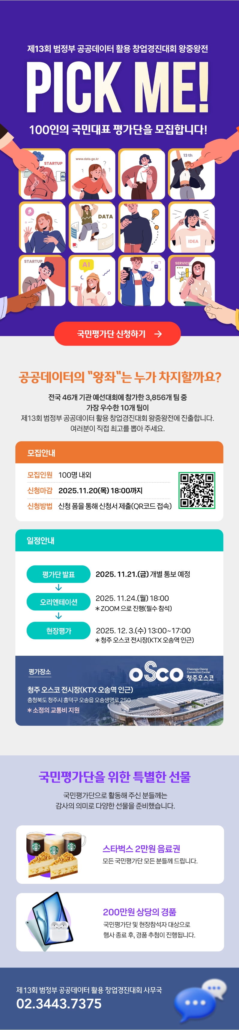 제13회 범정부 공공데이터 활용 창업경진대회 왕중왕전. PICK ME! 100인의 국민대표 평가단을 모집합니다! 국민평가단 신청하기. 공공데이터의 '왕좌'는 누가 차지할까요? 전국 46개 기관 예선대회에 참가한 3,856개팀중 가장 우수한 10개 팀이 제13회 범정부 공공데이터 활용 창업경진대회 왕중왕전에 진출합니다. 여러분이 직접 최고를 뽑아 주세요. □모집안내 -모집인원: 100명 내외 -신청마감: 2025.11.20(목) 18:00까지 -신청방법: 신청폼을 통해 신청서 제출(QR코드 접속) □일정안내 평가단 발표 2025.11.21.(금) 개별 통보 예정 → 오리엔테이션 2025.11.24.(월) 18:00 *ZOOM 으로 진행(필수참석) → 현장평가 2025. 12. 3.(수) 13:00~17:00 *청주 오스코 전시장(KTX 오송역 인근) □평가장소: 청주 오스코 전시장(KTX 오송역 인근). 충청북도 청주시 흥덕구 오송읍 오송생명로 250 *소정의 교통비 지원 □국민평가단을 위한 특별한 선물. 국민평가단으로 활동해 주신 분들께는 감사의 의미로 다양한 선물을 준비했습니다. -스타벅스 2만원 음료권. 모든 국민평가단 모든 분들께 드립니다. -200만원 상당의 경품. 국민평가단 및 현장참석자 대상으로 행사 종료 후, 경품 추첨이 진행됩니다. | 제13회 범정부 공공데이터 활용 창업경진대회 사무국 02.3443.7375
