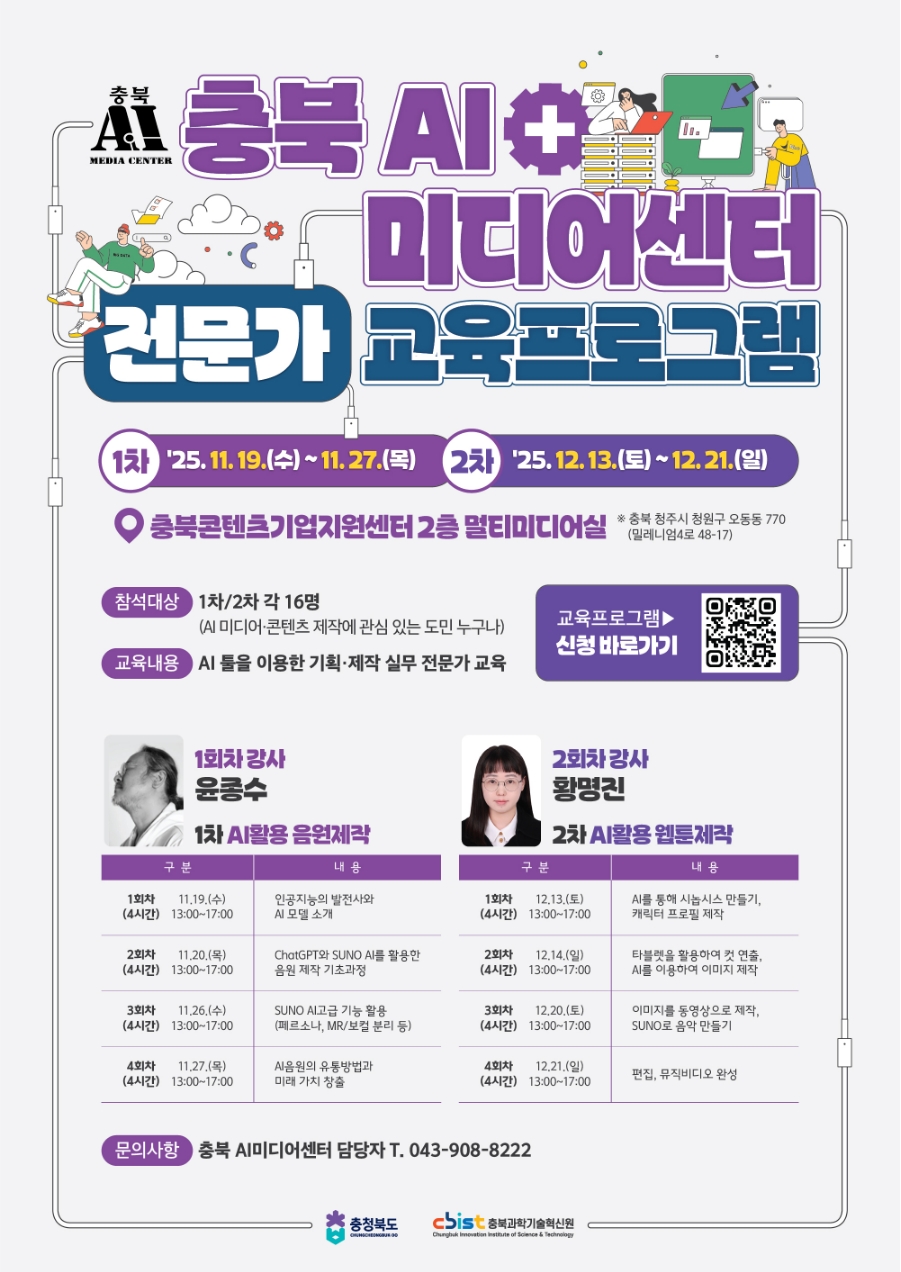 충북 AI 미디어센터 전문가 교육프로그램. 1차: '25. 11. 19.(수)~11.27.(목) / 2차: '25.12. 13.(토)~12.21.(일). 충북콘텐츠기업지원센터 2층 멀티미디어실 *충북 청주시 청원구 오동동 770(밀레니엄4로 48-17) ㅇ참석대상: 1차/2차 각 16명(AI 미디어·콘텐츠 제작에 관심 있는 도민 누구나) ㅇ교육내용: AI 물을 이용한 기획·제작 실무 전문가 교육. 교육프로그램 신청 바로가기(하단 본문 링크 참조) ㅇ1회차 강사: 윤종수_1차 AI활용 음원제작 •1회차 11.19.(수) 13:00~17:00 (4시간) 인공지능의 발전사와 AI모델 소개 •2회차 11.20.(목) 13:00~17:00 (4시간) ChatGPT와 SUNO AI를 활용한 음원 제작 기초과정 •3회차 11.26.(수) 13:00~17:00 (4시간) SUNO AI고급 기능 활용(페르소나, MR/보컬 분리 등) •4회차 11.27.(목) 13:00~17:00 (4시간) Al음원의 유통방법과 미래가치 창출 ㅇ2회차 강사:황명진_2차 AI활용 웹툰제작 •1회차 12.13.(토) 13:00~17:00 (4시간) AI를 통해 시놉시스 만들기, 캐릭터 프로필 제작 •2회차 12.14.(일) 13:00~17:00 (4시간) 타블렛을 활용하여 컷 연출, AI를 이용하여 이미지 제작 •3회차 12.20.(토) 13:00~17:00 (4시간) 이미지를 동영상으로 제작, SUNO로 음악 만들기 •4회차 12.21.(일) 13:00~17:00 (4시간) 편집, 뮤직비디오 완성 ㅇ문의사항: 충북 AI미디어센터 담당자 T. 043-908-8222 | 충청북도, 충북과학기술혁신원