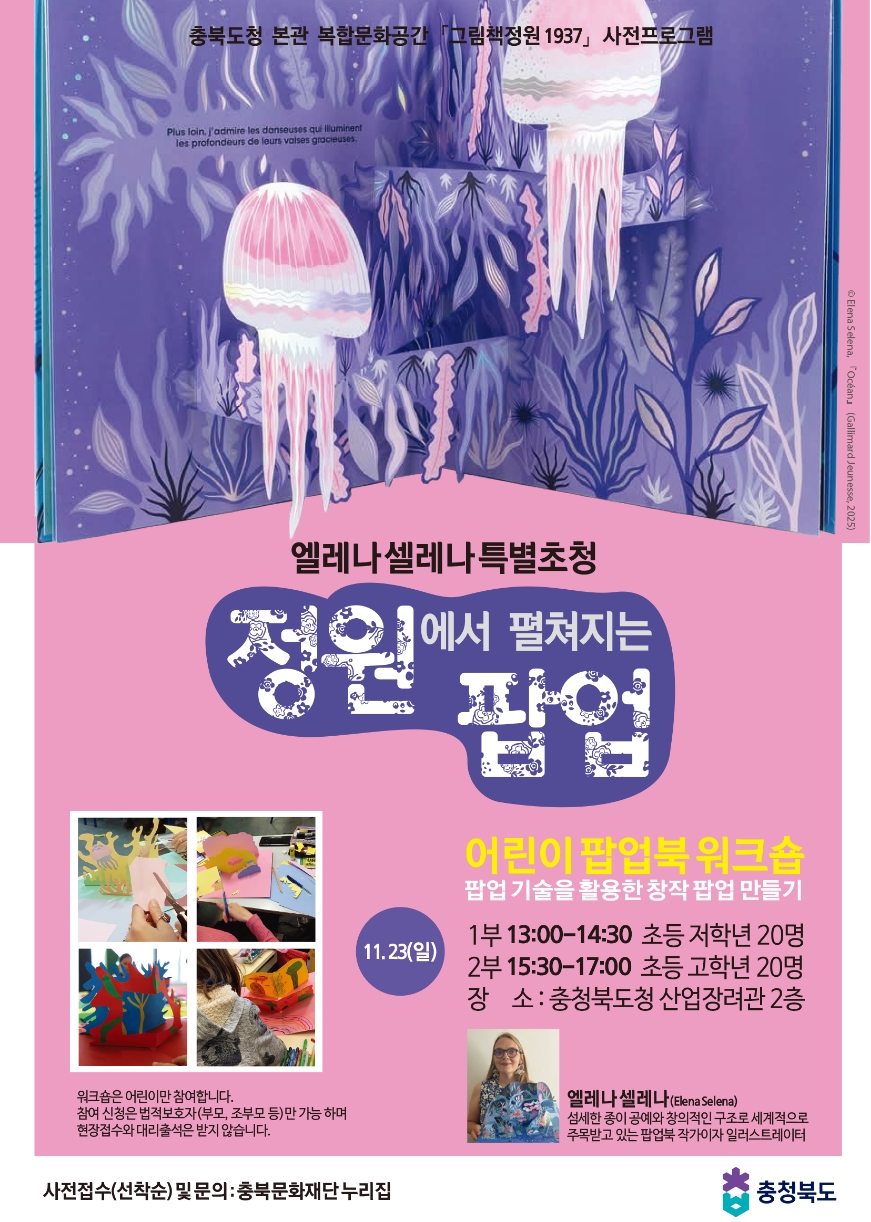 충북도청 본관 복합문화공간 그림책정원 1937」사전프로그램. 엘레나 셀레나 특별초청 '정원에서 펼쳐지는 팝업' 어린이 팝업북워크숍 팝업 기술을 활용한 창작 팝업 만들기. ㅇ11.23(일) -1부 13:00-14:30 초등 저학년 20명 -2부 15:30-17:00 초등 고학년 20명 ㅇ장소: 충청북도청 산업장려관 2층. ※엘레나셀레나(Elena Selena): 섬세한 종이공예와 창의적인 구조로 세계적으로 주목받고 있는 팝업북 작가이자 일러스트레이터 ※워크숍은 어린이만 참여합니다. 참여 신청은 법적보호자(부모, 조부모 등)만 가능하며 현장접수와 대리출석은 받지 않습니다. -사전접수(선착순) 및 문의: 충북문화재단 누리집 | 충청북도