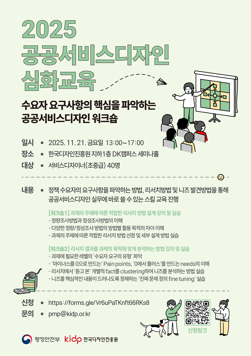 2025 공공서비스디자인 심화교육. 수요자 요구사항의 핵심을 파악하는 공공서비스디자인 워크숍. 일시: 2025.11.21. 금요일 13:00~17:00. 장소: 한국디자인진흥원 지하1층 DK캠퍼스 세미나홀. 대상: 서비스디자이너(초중급) 40명. 내용: 정책 수요자의 요구사항을 파악하는 방법, 리서치방법 및 니즈 발견방법을 통해 공공서비스디자인 실무에 바로 쓸 수 있는 스킬 교육 진행. [워크숍1] 과제의 주제에 따른 적합한 리서치 방법 설계 강의 및 실습. -정량조사방법과 정성조사방법의 이해. -다양한 정량/정성조사방법의 방법별 활용 목적의 차이 이해. -과제의 주제에 따른 적합한 리서치 방법 선정 및 세부설계 방법 실습. [워크숍2] 리서치 결과를 과제의 목적에 맞게 분석하는 방법 강의 및 실습. -과제에 필요한 레벨의 '수요자 요구의 유형 파악. - '마이너스를 0으로 만드는' Pain points, '0에서 플러스'를 만드는 needs의 이해. - 리서치에서 '듣고 본' 개별적 fact를 clustering하여 니즈를 분석하는 방법 실습. - 니즈를핵심적인 내용이 드러나도록 정제하는 '진짜 문제 정의 fine tuning' 실습. 신청: https://forms.gle/Vr6uPaTKnft66RKs8 문의: pmp@kidp.or.kr 신청링크 qr코드: 신청페이지로 연결되는 qr코드(https://docs.google.com/forms/d/e/1FAIpQLSfrJoLBqbhmqnFbofOT446EKKg0xacy_yfoh9ox7k-2L9y83A/viewform). 행정안전부 로고, kidp 한국디자인진흥원 로고.