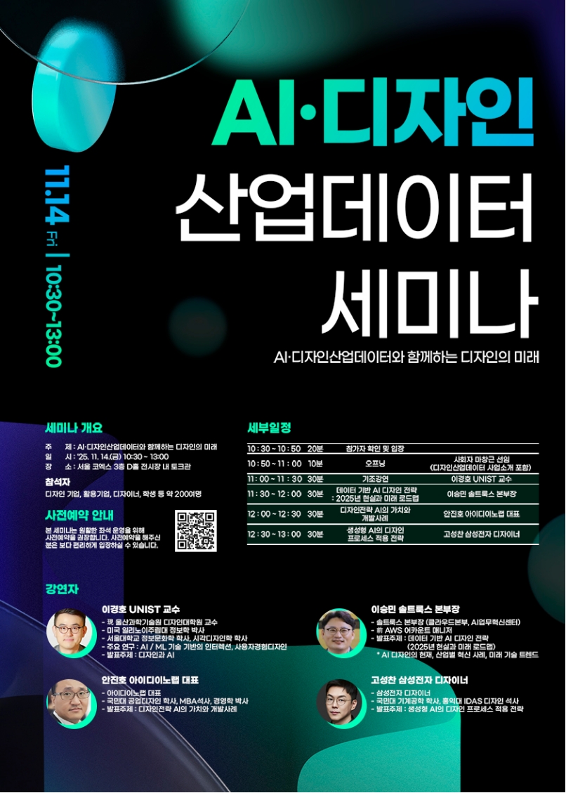 Al·디자인 산업데이터 세미나. AI·디자인산업데이터와 함께하는 디자인의 미래. 11.14 Fri 10:30-13:00 □세미나 개요 ㅇ주제: AI·디자인산업데이터와 함께하는 디자인의 미래 ㅇ일시: 25, 11, 14.(금) 10:30-13:00 ㅇ장소: 서울 코엑스 3층 D홀 전시장 내 토크관 ㅇ참석자: 디자인 기업, 활용기업, 디자이너, 학생 등 약 200여명. □사전예약 안내: 본 세미나는 원활한 좌석 운영을 위해 사전예약을 권장합니다. 사전예약을 해주신 분은 보다 편리하게 입장하실 수 있습니다. □세부일정 ㅇ10:30-10:50 20분 참가자 확인 및 입장 ㅇ10:50-11:00 10분 오프닝_사회자 마창근 선임(디자인산업데이터 사업소개 포함) ㅇ11:00~11:30 30분 기조강연_이경호 UNIST 교수 ㅇ11:30-12:00 30분 데이터 기반 AI 디자인 전략: 2025년 현실과 미래 로드맵_이승민 솔트룩스 본부장 ㅇ12:00~12:30 30분 디자인전략 AI의 가치와 개발사례_안진호 아이디이노랩 대표 ㅇ12:30~13:00 30분 생성형 AI의 디자인 프로세스 적용 전략_고성찬 삼성전자 디자이너 □강연자 ㅇ이경호 UNIST 교수 -現울산과학기술원 디자인대학원 교수 -미국 일리노이주립대 정보학 박사 -서울대학교 정보문화학 학사, 시각디자인학 학사 -주요 연구: AI/ML 기술 기반의 인터렉션, 사용자경험디자인 -발표주제 : 디자인과 AI ㅇ이승민 솔트룩스 본부장 -솔트룩스 본부장 (클라우드본부, AI업무혁신센터) -前 AWS 어카운트 매니저 -발표주제: 데이터 기반 AI 디자인 전략(2025년 현실과 미래 로드맵) *AI 디자인의 현재 산업별 혁신 사례, 미래 기술 트렌드 ㅇ안진호 아이디이노랩 대표 -아이디이노랩 대표 -국민대 공업디자인 학사, MBA석사, 경영학 박사 -발표주제: 디자인전략 AI의 가치와 개발사례 ㅇ고성찬 삼성전자 디자이너 -삼성전자 디자이너 -국민대 기계공학 학사, 홍익대 IDAS 디자인 석사 -발표주제: 생성형 AI의 디자인 프로세스 적용 전략