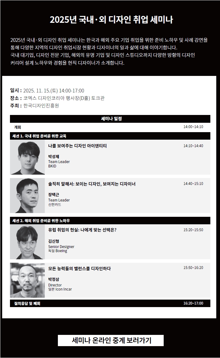 2025년 국내·외 디자인 취업 세미나. 2025년 국내·외 디자인 취업 세미나는 한국과 해외 주요 기업 취업을 위한 준비 노하우 및 사례 강연을 통해 다양한 지역의 디자인 취업시장 현황과 디자이너의 일과 삶에 대해 이야기합니다. 국내 대기업, 디자인 전문 기업, 해외의 유명 기업 및 디자인 스튜디오까지 다양한 방향의 디자인 커리어 설계 노하우와 경험을 현직 디자이너가 소개합니다. ㅇ일시 : 2025. 11. 15.(토) 14:00-17:00 ㅇ장소 : 코엑스 디자인코리아 행사장(D홀) 토크관 ㅇ주최: 한국디자인진흥원 ㅇ세미나 일정 •개회 14:00~14:10 [세션 1. 국내 취업 준비를 위한 교육] •나를 보여주는 디자인 아이덴티티_박성제 Team Leader BKID 14:10~14:40 •솔직히 말해서 보이는 디자인, 보여지는 디자이너_장택근 Team Leader 신한카드 14:40~15:10 [세션 2. 해외 취업 준비를 위한 노하우] •유럽 취업의 현실: 나에게 맞는 선택은?_김신형 Senior Designer 독일 Boelng 15:20~15:50 •모든 능력들의 밸런스를 디자인하다_박정삼 Director 일본 Icon Incar 15:50~16:20 •질의응답 및 폐회 16:20~17:00 | 세미나 온라인 중계 보러가기