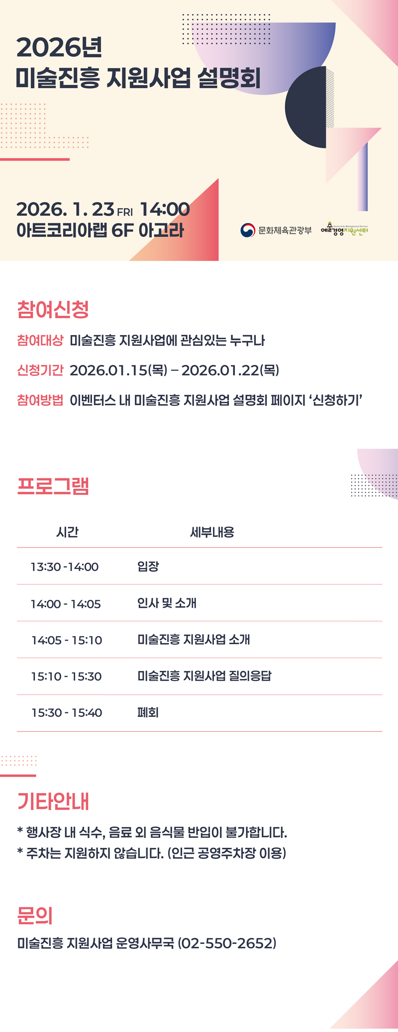 2026년 미술진흥 지원사업 설명회. 2026. 1. 23 FRI 14:00 아트코리아랩 6F 아고라. 문화체육관광부, 예술경영지원센터. 참여신청 - 참여대상: 미술진흥 지원사업에 관심있는 누구나. 신청기간: 2026.01.15(목)-2026.01.22(목). 참여방법: 이벤터스 내 미술진흥 지원사업 설명회 페이지 '신청하기'. 프로그램: (시간)13:30-14:00 (세부내용)입장 (시간)14:00-14:05 (세부내용)인사 및 소개 (시간)14:05-15:10 (세부내용)미술진흥 지원사업 소개 (시간)15:10-15:30 (세부내용)미술진흥 지원사업 질의응답 (시간)15:30-15:40 (세부내용)폐회 기타안내: 행사장 내 식수, 음료 외 음식물 반입이 불가합니다. 주차는 지원하지 않습니다. (인근 공영주차장 이용) 문의: 미술진흥 지원사업 운영사무국 (02-550-2652)